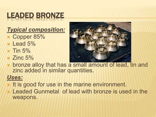 LEADED BRONZE
Typical composition:
 Copper 85%
 Lead 5%
 Tin 5%
 Zinc 5%
 bronze alloy that has a small amount of lead, tin and
zinc added in similar quantities.
Uses:
 It is good for use in the marine environment.
 Leaded Gunmetal of lead with bronze is used in the
weapons.
 