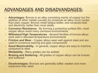 ADVANDAGES AND DISADVANDAGES:
 Advantages: Bronze is an alloy consisting mainly of copper but the
addition of other metals (usually tin) produces an alloy much harder
than plain copper. Bronze metal fatigue better, and conducts heat
and electricity, better than most steels.
 Corrosion Resistance - By forming a protective surface film, most
copper alloys resist many corrosive environments
 Withstand High Temperatures - Several families of bronze alloys
work well in elevated temperature environments
 Friction and Wear - Copper alloys wear well against steel and are
used in numerous bearing and gear components
 Good Machinability - In general, copper alloys are easy to machine
compared to steel
 Weldability - Many grades can be welded
 Brazing and Soldering - All grades of copper alloys can be brazed
and soldered
 Disadvantages: Bronzes are generally softer, weaker and more
expensive than steel.
.
 
