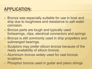 APPLICATION:
 Bronze was especially suitable for use in boat and
ship due to toughness and resistance to salt water
corrosion.
 Bronze parts are tough and typically used
forbearings, clips, electrical connectors and springs
 Bronze is still commonly used in ship propellers and
submerged bearings.
 Sculptors may prefer silicon bronze because of the
ready availability of silicon bronze.
 Aluminium bronze widely used for cast bronze
sculpture.
 Phosphor bronze used in guitar and piano strings
 