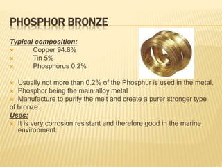 PHOSPHOR BRONZE
Typical composition:
 Copper 94.8%
 Tin 5%
 Phosphorus 0.2%
 Usually not more than 0.2% of the Phosphur is used in the metal.
 Phosphor being the main alloy metal
 Manufacture to purify the melt and create a purer stronger type
of bronze.
Uses:
 It is very corrosion resistant and therefore good in the marine
environment.
 