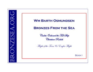 Bronzesea.org
                Wm Barth Osmundsen

                Bronzes From the Sea

                   Cadets Onboard the Tall Ship
                       Christian Radich

                 Flight of the Terns & Eagles Flight

                                                       Book I
 