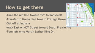 How to get there 
-Take the red line toward 95th to Roosevelt 
-Transfer to Green Line toward Cottage Grove 
-Get off at I...