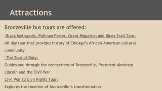 Attractions 
Bronzeville bus tours are offered: 
-Black Metropolis, Pullman Porter, Great Migration and Blues Trail Tour: ...