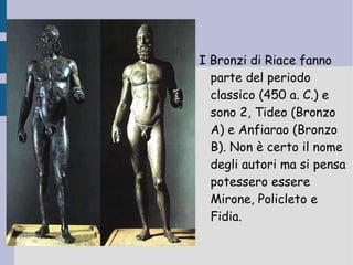 I Bronzi di Riace fanno parte del periodo classico (450 a. C.) e sono 2, Tideo (Bronzo A) e Anfiarao (Bronzo B).  Non è certo il nome degli autori ma si pensa potessero essere Mirone, Policleto e Fidia. 