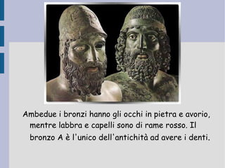 Ambedue i bronzi hanno gli occhi in pietra e avorio, mentre labbra e capelli sono di rame rosso. Il bronzo A è l'unico dell'antichità ad avere i denti . 