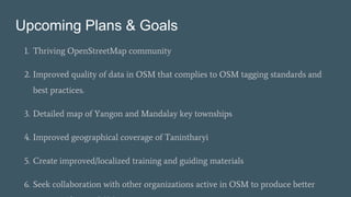 Upcoming Plans & Goals
1. Thriving OpenStreetMap community
2. Improved quality of data in OSM that complies to OSM tagging standards and
best practices.
3. Detailed map of Yangon and Mandalay key townships
4. Improved geographical coverage of Tanintharyi
5. Create improved/localized training and guiding materials
6. Seek collaboration with other organizations active in OSM to produce better
 