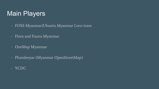 Main Players
- FOSS Myanmar/Ubuntu Myanmar Loco team
- Flora and Fauna Myanmar
- OneMap Myanmar
- Phandeeyar (Myanmar Open...