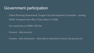 Government participation
- Urban Planning Department, Yangon City Development Committee - putting
Public Transport lines (Bus, Train, Boat) on OSM
- Gov awareness on OSM- still low
- Concern - data security
- Country - data framework - what data to share/not to share, the process etc
 