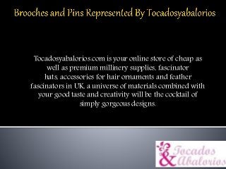Tocadosyabalorios.com is your online store of cheap as
well as premium millinery supplies, fascinator
hats, accessories for hair ornaments and feather
fascinators in UK, a universe of materials combined with
your good taste and creativity will be the cocktail of
simply gorgeous designs.
 