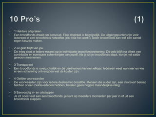 • 1 Heldere afspraken
• Een broodfonds draait om eenvoud. Elke afspraak is begrijpelijk. De uitgangspunten zijn voor
iedereen in een broodfonds hetzelfde (zie: hoe het werkt). Ieder broodfonds kan wel een aantal
eigen keuzes maken.
• 2 Je geld blijft van jou
• De inleg stort je iedere maand op je individuele broodfondsrekening. Dit geld blijft na aftrek van
contributie en eventuele schenkingen van jezelf. Als je uit je broodfonds stapt, kun je het saldo
gewoon meenemen.
• 3 Transparant
• Een broodfonds is overzichtelijk en de deelnemers kennen elkaar. Iedereen weet wanneer en wie
er een schenking ontvangt en wat de kosten zijn.
• 4 Gelijke voorwaarden
• De voorwaarden zijn voor iedere deelnemer dezelfde. Mensen die ouder zijn, een ‘risicovol’ beroep
hebben of een ziekteverleden hebben, betalen geen hogere maandelijkse inleg.
• 5 Eenvoudig in- en uitstappen
• Je zit nooit vast aan een broodfonds, je kunt op meerdere momenten per jaar in of uit een
broodfonds stappen.
 