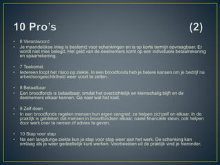 • 6 Verantwoord
• Je maandelijkse inleg is bestemd voor schenkingen en is op korte termijn opvraagbaar. Er
wordt niet mee belegd. Het geld van de deelnemers komt op een individuele betaalrekening
en spaarrekening.
• 7 Toekomst
• Iedereen loopt het risico op ziekte. In een broodfonds heb je betere kansen om je bedrijf na
arbeidsongeschiktheid weer voort te zetten.
• 8 Betaalbaar
• Een broodfonds is betaalbaar, omdat het overzichtelijk en kleinschalig blijft en de
deelnemers elkaar kennen. Ga naar wat het kost.
• 9 Zelf doen
• In een broodfonds regelen mensen hun eigen vangnet: ze helpen zichzelf en elkaar. In de
praktijk is gebleken dat mensen in broodfondsen elkaar, naast financiële steun, ook helpen
door werk over te nemen of advies te geven.
• 10 Stap voor stap
• Na een langdurige ziekte kun je stap voor stap weer aan het werk. De schenking kan
omlaag als je weer gedeeltelijk kunt werken. Voorbeelden uit de praktijk vind je hieronder.
 
