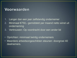 1. Langer dan een jaar zelfstandig ondernemer
2. Minimaal €750,- gemiddeld per maand netto winst uit
onderneming
3. Vertrouwen: Op voordracht door een ander lid
• Oprichten: minimaal twintig ondernemers
• Meerdere arbeidsongeschikten steunen: doorgroei 40
deelnemers.
 