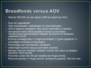 • Slechts 300.000 van de miljoen ZZP-ers heeft een AOV.
• Duur en ingewikkeld
• Veel voorwaarden, uitsluitingen en uitzonderingen.
• AOV’s lastig te vergelijken door grote verschillen in aanbod.
• Verzekerde heeft niet/nauwelijks invloed op het beleid.
Verzekeringsmaatschappijen bepalen de premie en beslissen
uitgekeerd wordt.
• Enorme schaalgrootte => hoge anonimiteit => grote regeldruk =>
(onnodige) controles en keuringen.
• Percentage van het inkomen verzekerd.
• Uitkeringen kunnen lang op zich laten wachten.
• Mensen met een medisch verleden vormen een risico en betalen
daardoor meer premie.
• Personen ouder dan 50 jaar betalen een hoge premie.
• Risicovol beroep => Hoge premie. Schadevrij gewerkt: Telt niet mee
 