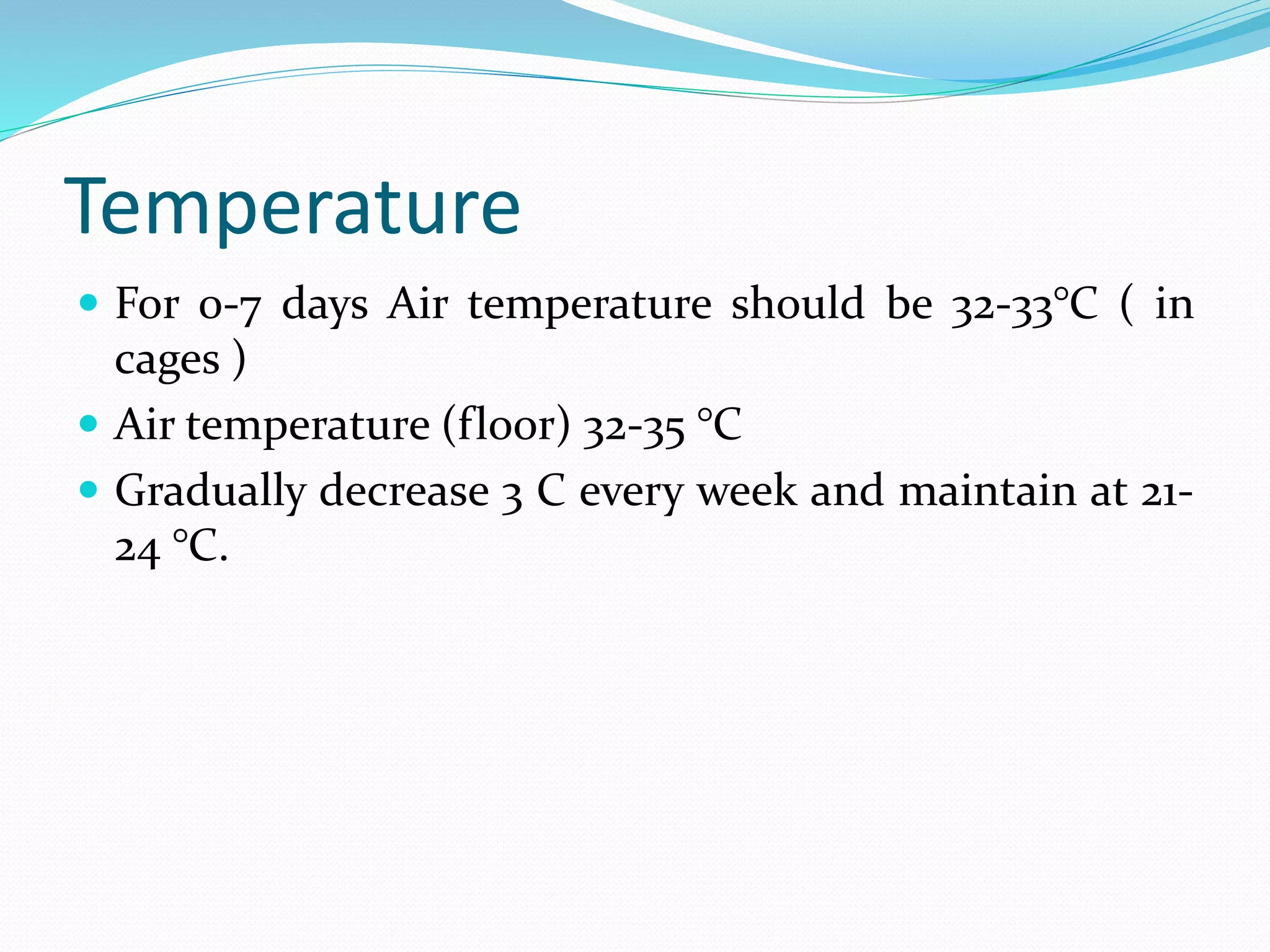 Temperature
 For 0-7 days Air temperature should be 32-33°C ( in
cages )
 Air temperature (floor) 32-35 °C
 Gradually decrease 3 C every week and maintain at 21-
24 °C.
 