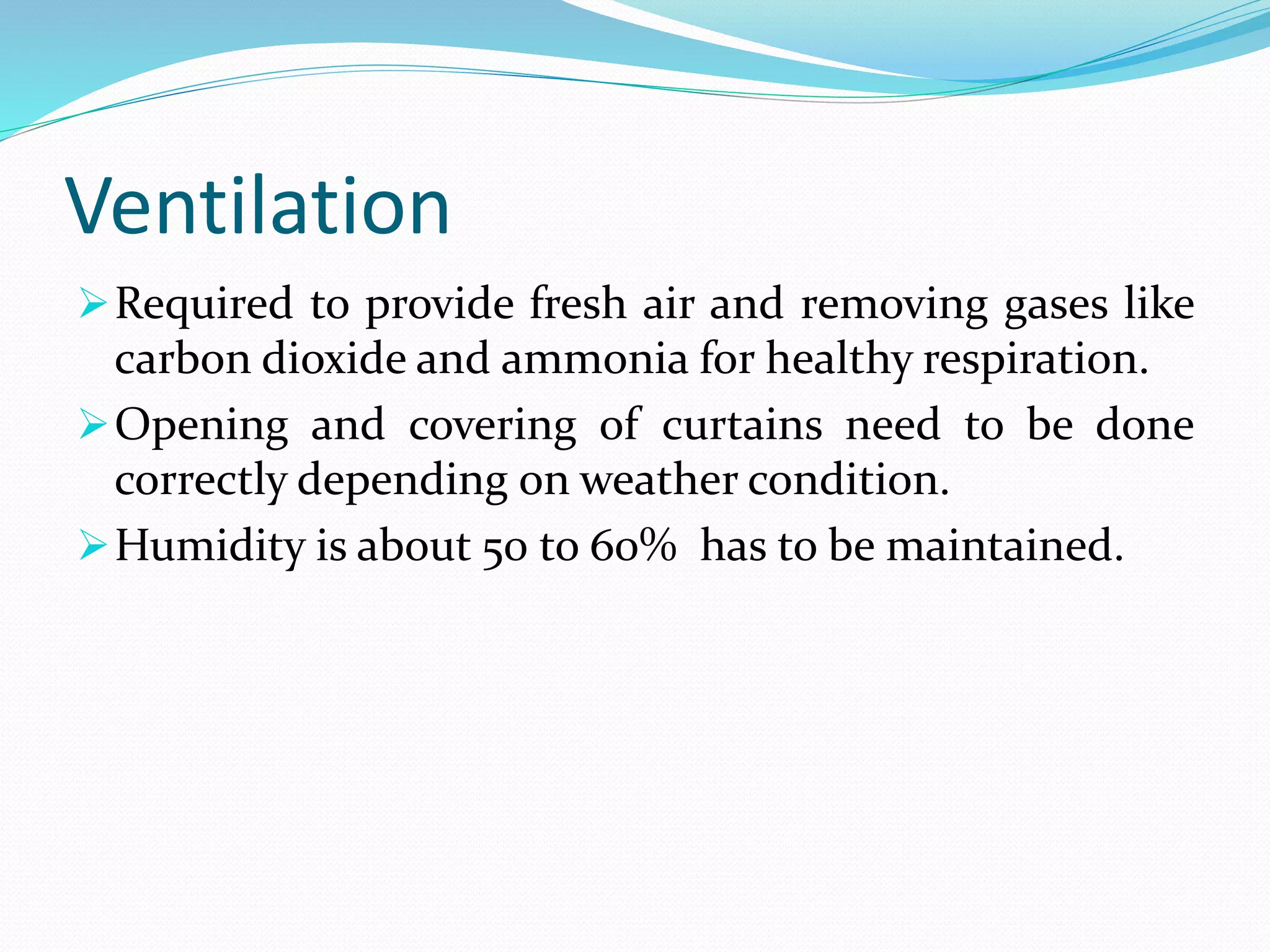 Ventilation
Required to provide fresh air and removing gases like
carbon dioxide and ammonia for healthy respiration.
Opening and covering of curtains need to be done
correctly depending on weather condition.
Humidity is about 50 to 60% has to be maintained.
 