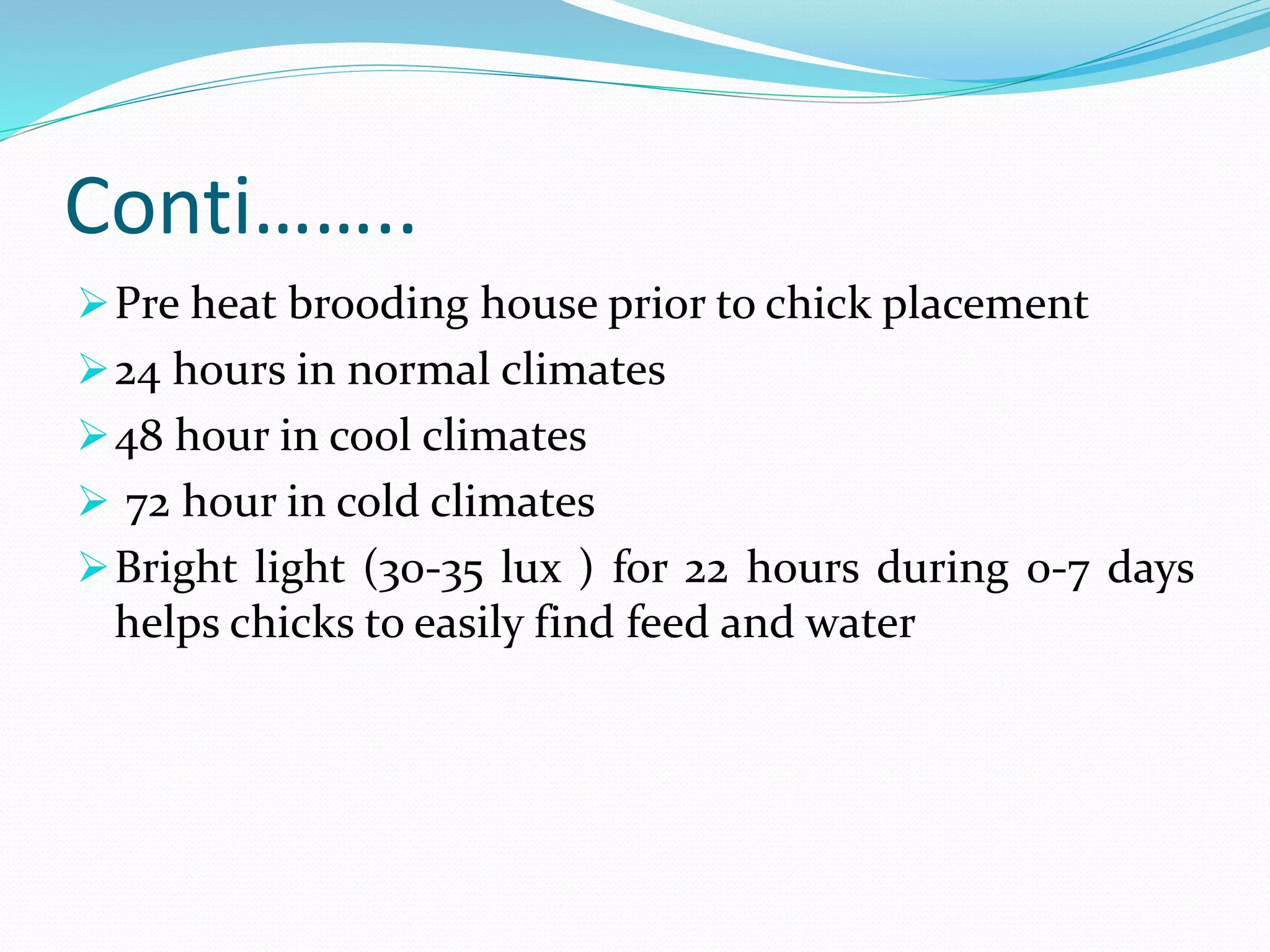 Conti……..
Pre heat brooding house prior to chick placement
24 hours in normal climates
48 hour in cool climates
 72 hour in cold climates
Bright light (30-35 lux ) for 22 hours during 0-7 days
helps chicks to easily find feed and water
 