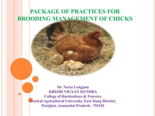 PACKAGE OF PRACTICES FOR
BROODING MANAGEMENT OF CHICKS
Dr. Neeta Longjam
KRISHI VIGYAN KENDRA
College of Horticulture & Forestry
Central Agricultural University, East Siang District,
Pasighat, Arunachal Pradesh - 791102
 