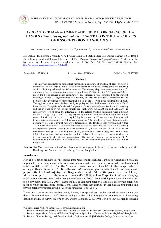 INTERNATIONAL JOURNAL OF BUSINESS, SOCIAL AND SCIENTIFIC RESEARCH
ISSN: 2309-7892, Volume: 4, Issue: 4, Page: 235-246, July-September 2016
Invited Paper
BROOD STOCK MANAGEMENT AND INDUCED BREEDING OF THAI
PANGUS (Pangasius hypophthalmus) PRACTICED IN THE HATCHERIES
OF JESSORE REGION, BANGLADESH
Md. Azharul Islam Shabuj1
, Abdulla-Al-Asif2*
, Omar Faruq2
, Md. Rafiqul Bari3
, Md. Anisur Rahman1
Md. Azharul Islam Shabuj, Abdulla-Al-Asif, Omar Faruq, Md. Rafiqul Bari, Md. Anisur Rahman (2016). Brood
stock Management and Induced Breeding of Thai Pangus (Pangasius hypophthalmus) Practiced in the
hatcheries of Jessore Region, Bangladesh. Int. J. Bus. Soc. Sci. Res. 4(4): 235-246. Retrieve from
http://www.ijbssr.com/currentissueview/14013156
Received Date: 12/06/2016 Acceptance Date: 30/06/2016 Published Date: 02/07/2016
Abstract
The study was conducted on brood stock management and induced breeding of Thai Pangus in a
hatchery of Jessore region. Brood fishes were reared in the brood rearing pond by providing
artificial diet for good health and full maturation. The water quality parameters; temperature, pH
,
dissolved oxygen and transparency were recorded from 25-300
c, 7-8.5, 4.5-7.1 ppm and 23- 31
cm in the brood rearing ponds respectively. The experiment was conducted on the induced
breeding of Pangasius hypophthalmus in a hatchery by using pituitary gland (PG) hormone. The
present study consisted of three treatments (TI, T2 and T3) with three replications of each.
The eggs and sperms were obtained just by stripping and then fertilization was done by artificial
insemination. Nine pairs of male and five pairs of female were selected for induced breeding
and the average body wt. of the female and male were 4.47±0.55 kg and 3.65±0.44 kg
respectively. To observe the effective dose for induced breeding, the females were injected at
the rate of 8 (TI), 10 (T2) and 12 (T3) mg PG/kg body wt. and correspondingly the males
were administered a dose of 1 mg PG/kg body wt. in all treatments. The male and
female ratio was maintained as 2:1 for each treatment. The fertilization rate, hatching rate,
deformity rate and survival rate were determined. The fertilized eggs were hatched within
22-24 hours respectively. The water temperature was recorded between 27 to 28.50
C during
the experiment period. Among the three treatments T3showed the best result in terms of
fertilization rate (87%), hatching rate (82%), deformity of larvae (6%) and survival rate
(80%). The present findings can be used in induced breeding of P. hypophthalmus for
the development of hatchery propagation. The overall breeding performances of P.
hypophthalmus were found to be satisfactory for the commercial production of this fish in
Bangladesh.
Key words: Pangasius hypophthalmus, Broodstock management, Induced breeding, Fertilization rate,
Hatching rate, Survival rate, Hatchery, Jessore, Bangladesh.
Introduction
Fish and fisheries products are the second important foreign exchange earners for Bangladesh, play an
important role in Bangladesh both from economic and nutritional point of view and contributes about
4.37% to GDP, 23.37% GDP in the Agricultural sector and more than 12% to the foreign exchange
earning of the nutrition (DoF, 2014).Furthermore, 63% of animal protein in the daily diet of Bangladeshi
people is fish based and majority of the Bangladeshis consider fish and fish products as prime delicacy
which is more preferred to other sources of protein (DoF,2014).At least 55 species of catfishes belonging
to 35 genera have been recorded in Bangladesh (Rahman, 2005). Total catfish production in inland water
is 85,869 metric ton (DoF, 2014). There are 130 government hatcheries and rests are private hatcheries
most of which are present in Jessore, Comilla and Mymensingh districts. In Bangladesh both public and
private hatchery produced around 423986kg hatchling (DoF, 2014).
The cat fish species mainly inhabits ponds, ditches, swamps and marshes but sometimes occurs in muddy
rivers (Froese and Pauly, 2012).Due to its high market value, fast growth, tolerance to high stocking
densities, ability to survive in oxygen-low waters (Dehadrai et al., 1985), and its low fat, high proteinand
*Corresponding Author's Email: jessoreboyhemel@gmail.com
1. Dept. of Fisheries and Marine Bioscience, Jessore University of Science and Technology, Jessore, Bangladesh.
2. Dept. of Aquaculture, Faculty of Fisheries, Bangladesh Agricultural University, Mymensingh-2202, Bangladesh.
3. Dept. of Fisheries Biology and Genetics, Sheikh Fazilatunnesa Mujib Fisheries College, Malancha, Jamalpur.
 