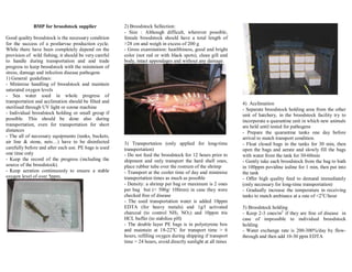 BMP for broodstock supplier
Good quality broodstock is the necessary condition
for the success of a postlarvae production cycle.
While there have been completely depend on the
provision of wild fishing, it should be very careful
to handle during transportation and and trade
progress to keep broodstock with the minimium of
stress, damage and infection disease pathogens
1) General guidelines:
- Minimise handling of broodstock and maintain
saturated oxygen levels
- Sea water used in whole progress of
transportation and acclimation should be filted and
sterilised through UV light or ozone machine
- Individual broodstock holding or small group if
possible. This should be done also during
transportation, even for transportation for short
distances
- The all of necessary equipments (tanks, buckets,
air line & stone, nets ) have to be disinfected
carefully before and after each use. PE bags is used
one time only
- Keep the record of the progress (including the
source of the broodstock).
- Keep aeration continuously to ensure a stable
oxygen level of over 5ppm.
2) Broodstock Sellection:
- Size : Although difficult, wherever possible,
female broodstock should have a total length of
>28 cm and weigh in excess of 200 g
- Gross examination: heatlthiness, good and bright
color (not red or with black spots), clean gill and
body, intact appendages and without any damage.
3) Transportation (only applied for long-time
transportation)
- Do not feed the broodstock for 12 hours prior to
shipment and only transport the hard shell ones,
place rubber tube over the rostrum of the shrimp
- Transport at the cooler time of day and minimise
transportation times as much as possible
- Density: a shrimp per bag or maximum is 2 ones
per bag but (< 500g/ 10litres) in case they were
checked free of disease
- The used transportation water is added 10ppm
EDTA (for heavy metals) and 1g/l activated
charcoal (to control NH3, NO2) and 10ppm tris
HCL buffer (to stabilize pH)
- The double layer PE bags is in polystyrene box
and maintain at 18-22o
C for transport time > 6
hours, refilling oxygen during shipping if transport
time > 24 hours, avoid directly sunlight at all times
4) Acclimation
- Separate broodstock holding area from the other
unit of hatchery, in the broodstock facility try to
incorporate a quarantine unit in which new animals
are held until tested for pathogens
- Prepare the quarantine tanks one day before
arrival to match transport condition.
- Float closed bags in the tanks for 30 min, then
open the bags and aerate and slowly fill the bags
with water from the tank for 30-60min
- Gently take each broodstock from the bag to bath
in 100ppm povidine iodine for 1 min, then put into
the tank
- Offer high quality feed to demand immediately
(only necessary for long-time transportation)
- Gradually increase the temperature in receiving
tanks to match ambiance at a rate of <2o
C/hour
5) Broodstock holding
- Keep 2-3 ones/m2
if they are free of disease in
case of impossible to individual broodstock
holding
- Water exchange rate is 200-300%/day by flow-
through and then add 10-30 ppm EDTA
 