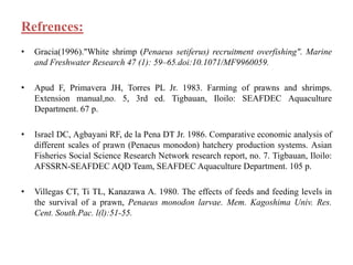 Refrences:
• Gracia(1996)."White shrimp (Penaeus setiferus) recruitment overfishing". Marine
and Freshwater Research 47 (1): 59–65.doi:10.1071/MF9960059.
• Apud F, Primavera JH, Torres PL Jr. 1983. Farming of prawns and shrimps.
Extension manual,no. 5, 3rd ed. Tigbauan, Iloilo: SEAFDEC Aquaculture
Department. 67 p.
• Israel DC, Agbayani RF, de la Pena DT Jr. 1986. Comparative economic analysis of
different scales of prawn (Penaeus monodon) hatchery production systems. Asian
Fisheries Social Science Research Network research report, no. 7. Tigbauan, Iloilo:
AFSSRN-SEAFDEC AQD Team, SEAFDEC Aquaculture Department. 105 p.
• Villegas CT, Ti TL, Kanazawa A. 1980. The effects of feeds and feeding levels in
the survival of a prawn, Penaeus monodon larvae. Mem. Kagoshima Univ. Res.
Cent. South.Pac. l(l):51-55.
 