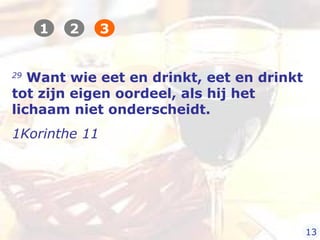 29
Want wie eet en drinkt, eet en drinkt
tot zijn eigen oordeel, als hij het
lichaam niet onderscheidt.
1Korinthe 11
1 2 3
13
 