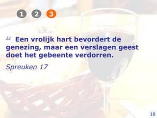 22
Een vrolijk hart bevordert de
genezing, maar een verslagen geest
doet het gebeente verdorren.
Spreuken 17
1 2 3
18
 