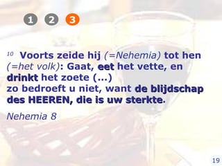 10
Voorts zeide hij (=Nehemia) tot hen
(=het volk): Gaat, eeteet het vette, en
drinktdrinkt het zoete (...)
zo bedroeft u niet, want de blijdschapde blijdschap
des HEEREN, die is uw sterktedes HEEREN, die is uw sterkte.
Nehemia 8
1 2 3
19
 