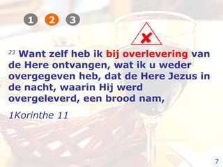 23
Want zelf heb ik bij overlevering van
de Here ontvangen, wat ik u weder
overgegeven heb, dat de Here Jezus in
de nacht, waarin Hij werd
overgeleverd, een brood nam,
1Korinthe 11
1 2 3
7
 