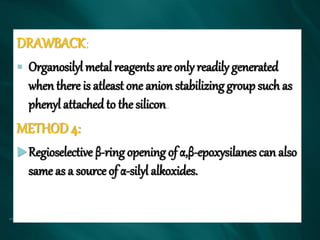 DRAWBACK:
 Organosilyl metal reagents are only readily generated
when there is atleast one anion stabilizing group such as
phenyl attached to the silicon.
METHOD 4:
Regioselective β-ring opening of α,β-epoxysilanes can also
same as a source of α-silyl alkoxides.
 