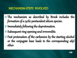 MECHANISM-STEPS INVOLVED
The mechanism as described by Brook includes the
formationof a cyclic pentavalent silicon species .
Immediately following the deprotonation.
Subsequentring opening and irreversible.
Fast protonation of the carbanion by the starting alcohol
or the conjugate base leads to the corresponding silyl
ether.
 