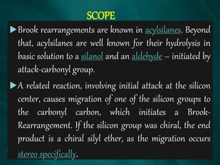SCOPE
Brook rearrangements are known in acylsilanes. Beyond
that, acylsilanes are well known for their hydrolysis in
basic solution to a silanol and an aldehyde – initiated by
attack-carbonyl group.
A related reaction, involving initial attack at the silicon
center, causes migration of one of the silicon groups to
the carbonyl carbon, which initiates a Brook-
Rearrangement. If the silicon group was chiral, the end
product is a chiral silyl ether, as the migration occurs
stereo specifically.
 
