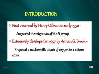 INTRODUCTION
First observedby Henry Gilman in early 1950 -
Suggestedthe migration of the Si group.
Extensively developedin 1957 by Adrian G. Brook -
Proposed a nucleophilic attack of oxygen to α-silicon
atom.
 