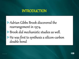 INTRODUCTION
Adrian Gibbs Brook discovered the
rearrangement in 1974.
Brook did mechanistic studies as well.
He was first to synthesis a silicon-carbon
double bond
 