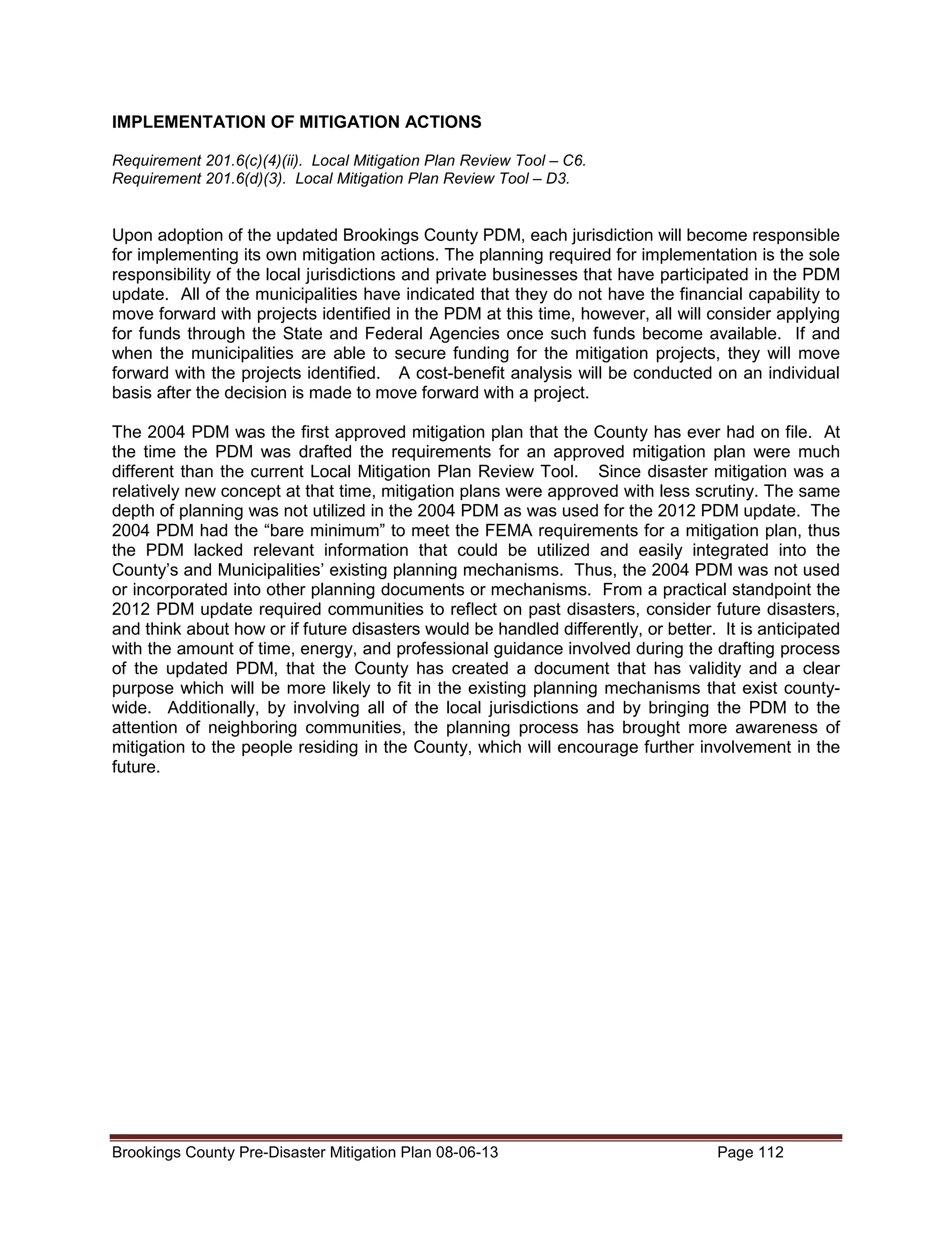 IMPLEMENTATION OF MITIGATION ACTIONS
Requirement 201.6(c)(4)(ii). Local Mitigation Plan Review Tool – C6.
Requirement 201.6(d)(3). Local Mitigation Plan Review Tool – D3.

Upon adoption of the updated Brookings County PDM, each jurisdiction will become responsible
for implementing its own mitigation actions. The planning required for implementation is the sole
responsibility of the local jurisdictions and private businesses that have participated in the PDM
update. All of the municipalities have indicated that they do not have the financial capability to
move forward with projects identified in the PDM at this time, however, all will consider applying
for funds through the State and Federal Agencies once such funds become available. If and
when the municipalities are able to secure funding for the mitigation projects, they will move
forward with the projects identified. A cost-benefit analysis will be conducted on an individual
basis after the decision is made to move forward with a project.
The 2004 PDM was the first approved mitigation plan that the County has ever had on file. At
the time the PDM was drafted the requirements for an approved mitigation plan were much
different than the current Local Mitigation Plan Review Tool. Since disaster mitigation was a
relatively new concept at that time, mitigation plans were approved with less scrutiny. The same
depth of planning was not utilized in the 2004 PDM as was used for the 2012 PDM update. The
2004 PDM had the “bare minimum” to meet the FEMA requirements for a mitigation plan, thus
the PDM lacked relevant information that could be utilized and easily integrated into the
County’s and Municipalities’ existing planning mechanisms. Thus, the 2004 PDM was not used
or incorporated into other planning documents or mechanisms. From a practical standpoint the
2012 PDM update required communities to reflect on past disasters, consider future disasters,
and think about how or if future disasters would be handled differently, or better. It is anticipated
with the amount of time, energy, and professional guidance involved during the drafting process
of the updated PDM, that the County has created a document that has validity and a clear
purpose which will be more likely to fit in the existing planning mechanisms that exist countywide. Additionally, by involving all of the local jurisdictions and by bringing the PDM to the
attention of neighboring communities, the planning process has brought more awareness of
mitigation to the people residing in the County, which will encourage further involvement in the
future.

Brookings County Pre-Disaster Mitigation Plan 08-06-13

Page 112

 