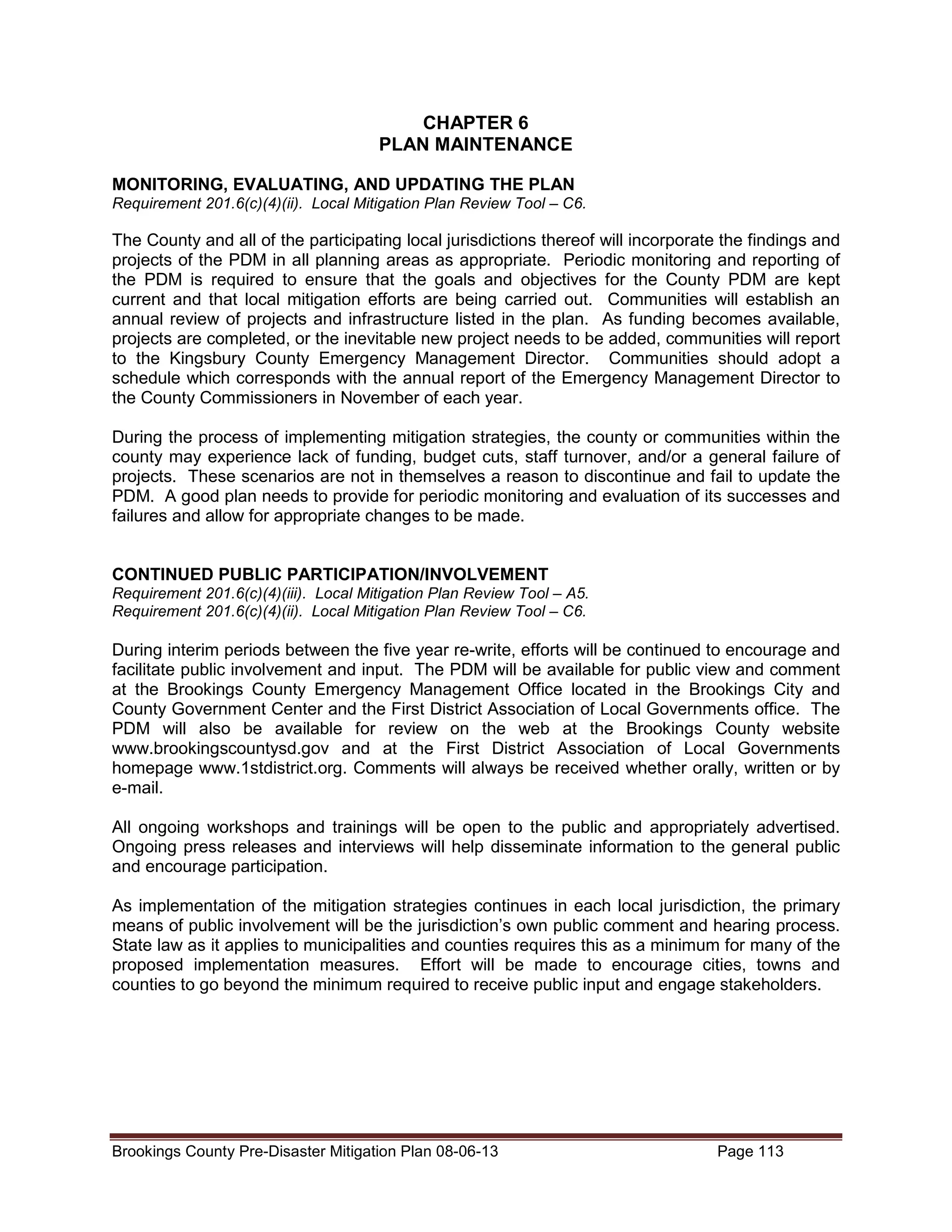 CHAPTER 6
PLAN MAINTENANCE
MONITORING, EVALUATING, AND UPDATING THE PLAN
Requirement 201.6(c)(4)(ii). Local Mitigation Plan Review Tool – C6.

The County and all of the participating local jurisdictions thereof will incorporate the findings and
projects of the PDM in all planning areas as appropriate. Periodic monitoring and reporting of
the PDM is required to ensure that the goals and objectives for the County PDM are kept
current and that local mitigation efforts are being carried out. Communities will establish an
annual review of projects and infrastructure listed in the plan. As funding becomes available,
projects are completed, or the inevitable new project needs to be added, communities will report
to the Kingsbury County Emergency Management Director. Communities should adopt a
schedule which corresponds with the annual report of the Emergency Management Director to
the County Commissioners in November of each year.
During the process of implementing mitigation strategies, the county or communities within the
county may experience lack of funding, budget cuts, staff turnover, and/or a general failure of
projects. These scenarios are not in themselves a reason to discontinue and fail to update the
PDM. A good plan needs to provide for periodic monitoring and evaluation of its successes and
failures and allow for appropriate changes to be made.
CONTINUED PUBLIC PARTICIPATION/INVOLVEMENT
Requirement 201.6(c)(4)(iii). Local Mitigation Plan Review Tool – A5.
Requirement 201.6(c)(4)(ii). Local Mitigation Plan Review Tool – C6.

During interim periods between the five year re-write, efforts will be continued to encourage and
facilitate public involvement and input. The PDM will be available for public view and comment
at the Brookings County Emergency Management Office located in the Brookings City and
County Government Center and the First District Association of Local Governments office. The
PDM will also be available for review on the web at the Brookings County website
www.brookingscountysd.gov and at the First District Association of Local Governments
homepage www.1stdistrict.org. Comments will always be received whether orally, written or by
e-mail.
All ongoing workshops and trainings will be open to the public and appropriately advertised.
Ongoing press releases and interviews will help disseminate information to the general public
and encourage participation.
As implementation of the mitigation strategies continues in each local jurisdiction, the primary
means of public involvement will be the jurisdiction’s own public comment and hearing process.
State law as it applies to municipalities and counties requires this as a minimum for many of the
proposed implementation measures. Effort will be made to encourage cities, towns and
counties to go beyond the minimum required to receive public input and engage stakeholders.

Brookings County Pre-Disaster Mitigation Plan 08-06-13

Page 113

 