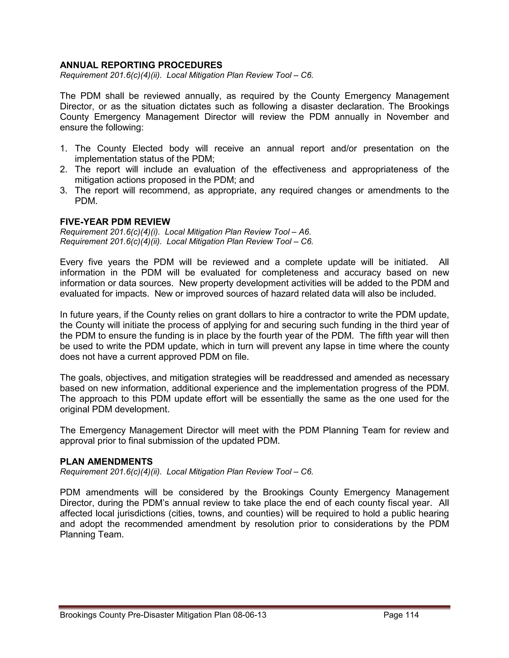 ANNUAL REPORTING PROCEDURES
Requirement 201.6(c)(4)(ii). Local Mitigation Plan Review Tool – C6.

The PDM shall be reviewed annually, as required by the County Emergency Management
Director, or as the situation dictates such as following a disaster declaration. The Brookings
County Emergency Management Director will review the PDM annually in November and
ensure the following:
1. The County Elected body will receive an annual report and/or presentation on the
implementation status of the PDM;
2. The report will include an evaluation of the effectiveness and appropriateness of the
mitigation actions proposed in the PDM; and
3. The report will recommend, as appropriate, any required changes or amendments to the
PDM.
FIVE-YEAR PDM REVIEW
Requirement 201.6(c)(4)(i). Local Mitigation Plan Review Tool – A6.
Requirement 201.6(c)(4)(ii). Local Mitigation Plan Review Tool – C6.

Every five years the PDM will be reviewed and a complete update will be initiated. All
information in the PDM will be evaluated for completeness and accuracy based on new
information or data sources. New property development activities will be added to the PDM and
evaluated for impacts. New or improved sources of hazard related data will also be included.
In future years, if the County relies on grant dollars to hire a contractor to write the PDM update,
the County will initiate the process of applying for and securing such funding in the third year of
the PDM to ensure the funding is in place by the fourth year of the PDM. The fifth year will then
be used to write the PDM update, which in turn will prevent any lapse in time where the county
does not have a current approved PDM on file.
The goals, objectives, and mitigation strategies will be readdressed and amended as necessary
based on new information, additional experience and the implementation progress of the PDM.
The approach to this PDM update effort will be essentially the same as the one used for the
original PDM development.
The Emergency Management Director will meet with the PDM Planning Team for review and
approval prior to final submission of the updated PDM.
PLAN AMENDMENTS
Requirement 201.6(c)(4)(ii). Local Mitigation Plan Review Tool – C6.

PDM amendments will be considered by the Brookings County Emergency Management
Director, during the PDM’s annual review to take place the end of each county fiscal year. All
affected local jurisdictions (cities, towns, and counties) will be required to hold a public hearing
and adopt the recommended amendment by resolution prior to considerations by the PDM
Planning Team.

Brookings County Pre-Disaster Mitigation Plan 08-06-13

Page 114

 