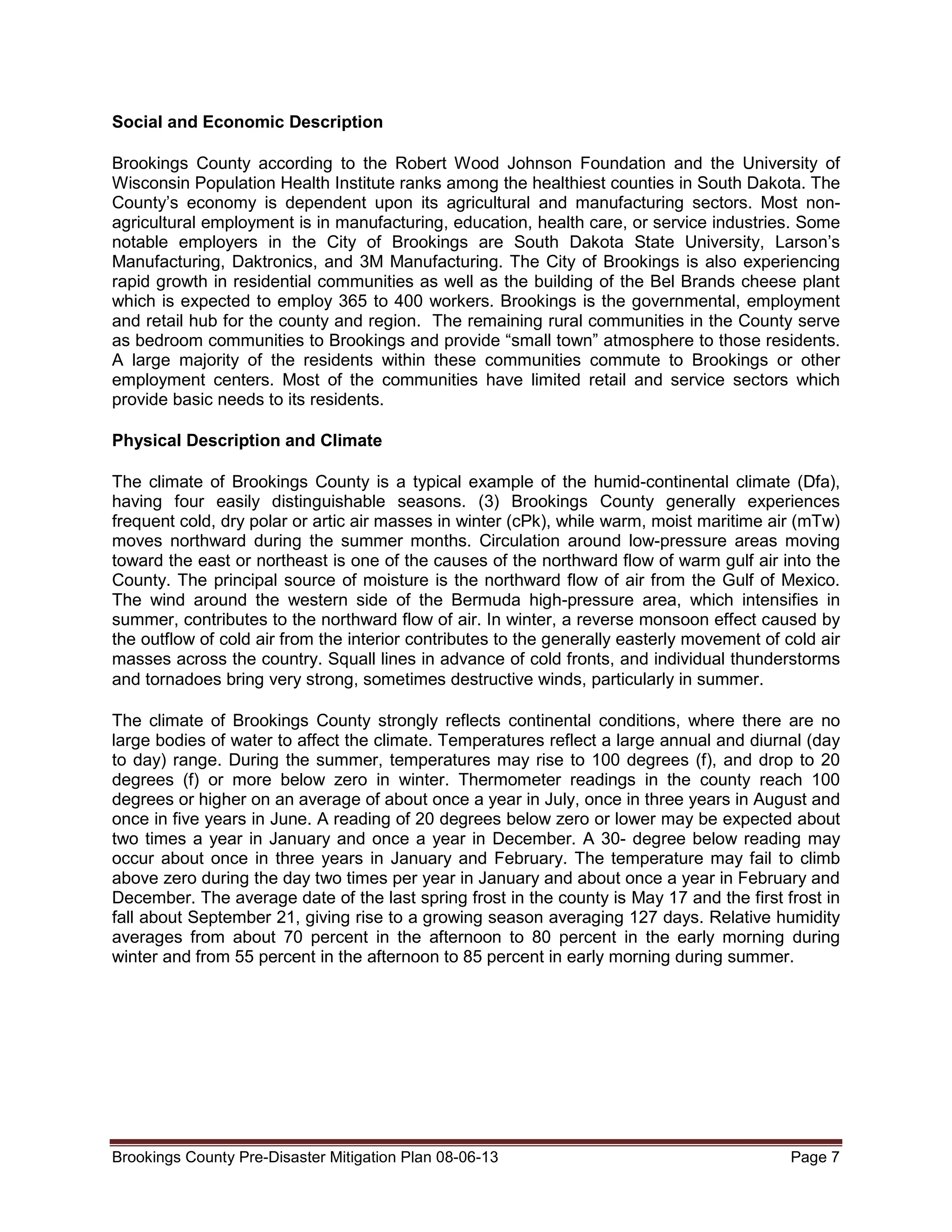 Social and Economic Description
Brookings County according to the Robert Wood Johnson Foundation and the University of
Wisconsin Population Health Institute ranks among the healthiest counties in South Dakota. The
County’s economy is dependent upon its agricultural and manufacturing sectors. Most nonagricultural employment is in manufacturing, education, health care, or service industries. Some
notable employers in the City of Brookings are South Dakota State University, Larson’s
Manufacturing, Daktronics, and 3M Manufacturing. The City of Brookings is also experiencing
rapid growth in residential communities as well as the building of the Bel Brands cheese plant
which is expected to employ 365 to 400 workers. Brookings is the governmental, employment
and retail hub for the county and region. The remaining rural communities in the County serve
as bedroom communities to Brookings and provide “small town” atmosphere to those residents.
A large majority of the residents within these communities commute to Brookings or other
employment centers. Most of the communities have limited retail and service sectors which
provide basic needs to its residents.
Physical Description and Climate
The climate of Brookings County is a typical example of the humid-continental climate (Dfa),
having four easily distinguishable seasons. (3) Brookings County generally experiences
frequent cold, dry polar or artic air masses in winter (cPk), while warm, moist maritime air (mTw)
moves northward during the summer months. Circulation around low-pressure areas moving
toward the east or northeast is one of the causes of the northward flow of warm gulf air into the
County. The principal source of moisture is the northward flow of air from the Gulf of Mexico.
The wind around the western side of the Bermuda high-pressure area, which intensifies in
summer, contributes to the northward flow of air. In winter, a reverse monsoon effect caused by
the outflow of cold air from the interior contributes to the generally easterly movement of cold air
masses across the country. Squall lines in advance of cold fronts, and individual thunderstorms
and tornadoes bring very strong, sometimes destructive winds, particularly in summer.
The climate of Brookings County strongly reflects continental conditions, where there are no
large bodies of water to affect the climate. Temperatures reflect a large annual and diurnal (day
to day) range. During the summer, temperatures may rise to 100 degrees (f), and drop to 20
degrees (f) or more below zero in winter. Thermometer readings in the county reach 100
degrees or higher on an average of about once a year in July, once in three years in August and
once in five years in June. A reading of 20 degrees below zero or lower may be expected about
two times a year in January and once a year in December. A 30- degree below reading may
occur about once in three years in January and February. The temperature may fail to climb
above zero during the day two times per year in January and about once a year in February and
December. The average date of the last spring frost in the county is May 17 and the first frost in
fall about September 21, giving rise to a growing season averaging 127 days. Relative humidity
averages from about 70 percent in the afternoon to 80 percent in the early morning during
winter and from 55 percent in the afternoon to 85 percent in early morning during summer.

Brookings County Pre-Disaster Mitigation Plan 08-06-13

Page 7

 