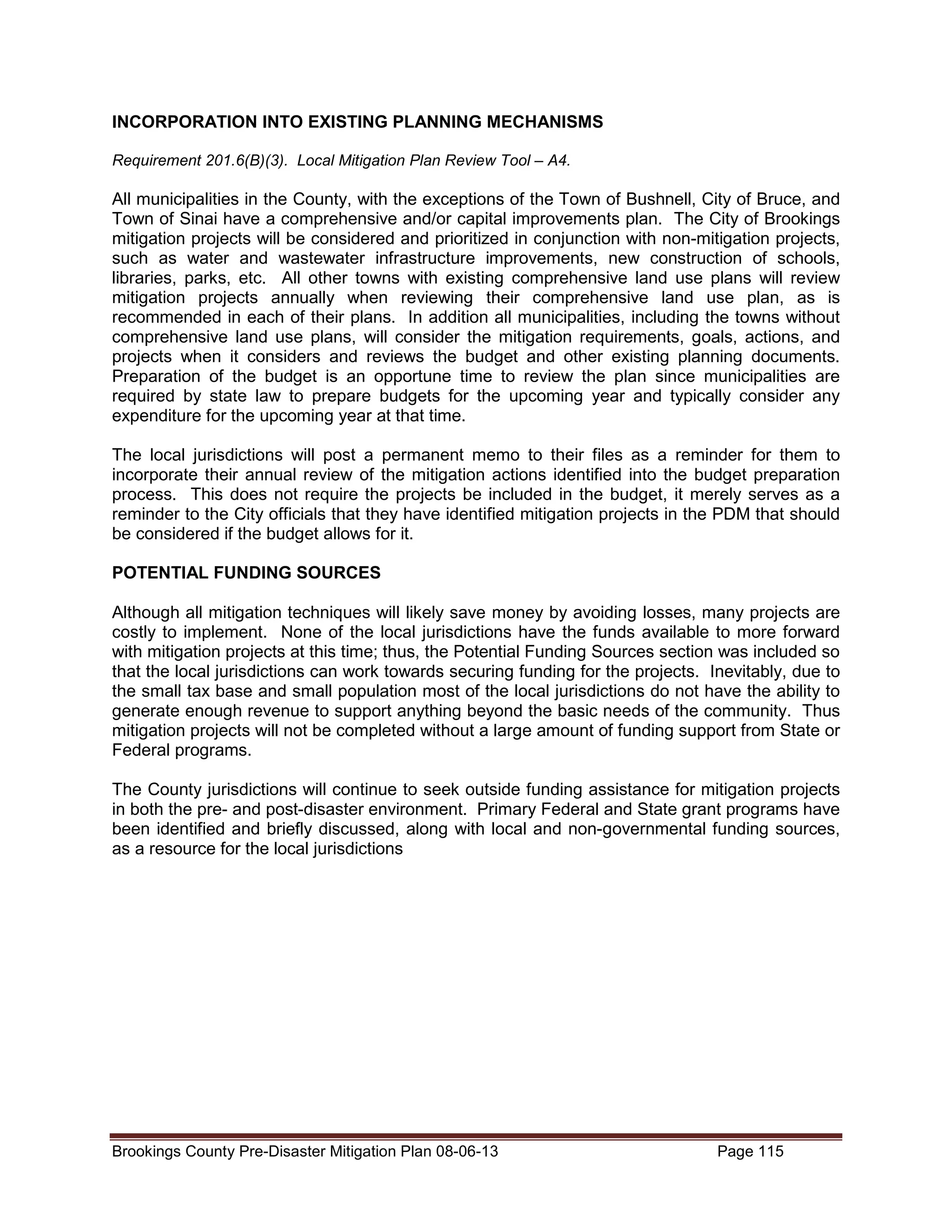 INCORPORATION INTO EXISTING PLANNING MECHANISMS
Requirement 201.6(B)(3). Local Mitigation Plan Review Tool – A4.

All municipalities in the County, with the exceptions of the Town of Bushnell, City of Bruce, and
Town of Sinai have a comprehensive and/or capital improvements plan. The City of Brookings
mitigation projects will be considered and prioritized in conjunction with non-mitigation projects,
such as water and wastewater infrastructure improvements, new construction of schools,
libraries, parks, etc. All other towns with existing comprehensive land use plans will review
mitigation projects annually when reviewing their comprehensive land use plan, as is
recommended in each of their plans. In addition all municipalities, including the towns without
comprehensive land use plans, will consider the mitigation requirements, goals, actions, and
projects when it considers and reviews the budget and other existing planning documents.
Preparation of the budget is an opportune time to review the plan since municipalities are
required by state law to prepare budgets for the upcoming year and typically consider any
expenditure for the upcoming year at that time.
The local jurisdictions will post a permanent memo to their files as a reminder for them to
incorporate their annual review of the mitigation actions identified into the budget preparation
process. This does not require the projects be included in the budget, it merely serves as a
reminder to the City officials that they have identified mitigation projects in the PDM that should
be considered if the budget allows for it.
POTENTIAL FUNDING SOURCES
Although all mitigation techniques will likely save money by avoiding losses, many projects are
costly to implement. None of the local jurisdictions have the funds available to more forward
with mitigation projects at this time; thus, the Potential Funding Sources section was included so
that the local jurisdictions can work towards securing funding for the projects. Inevitably, due to
the small tax base and small population most of the local jurisdictions do not have the ability to
generate enough revenue to support anything beyond the basic needs of the community. Thus
mitigation projects will not be completed without a large amount of funding support from State or
Federal programs.
The County jurisdictions will continue to seek outside funding assistance for mitigation projects
in both the pre- and post-disaster environment. Primary Federal and State grant programs have
been identified and briefly discussed, along with local and non-governmental funding sources,
as a resource for the local jurisdictions

Brookings County Pre-Disaster Mitigation Plan 08-06-13

Page 115

 