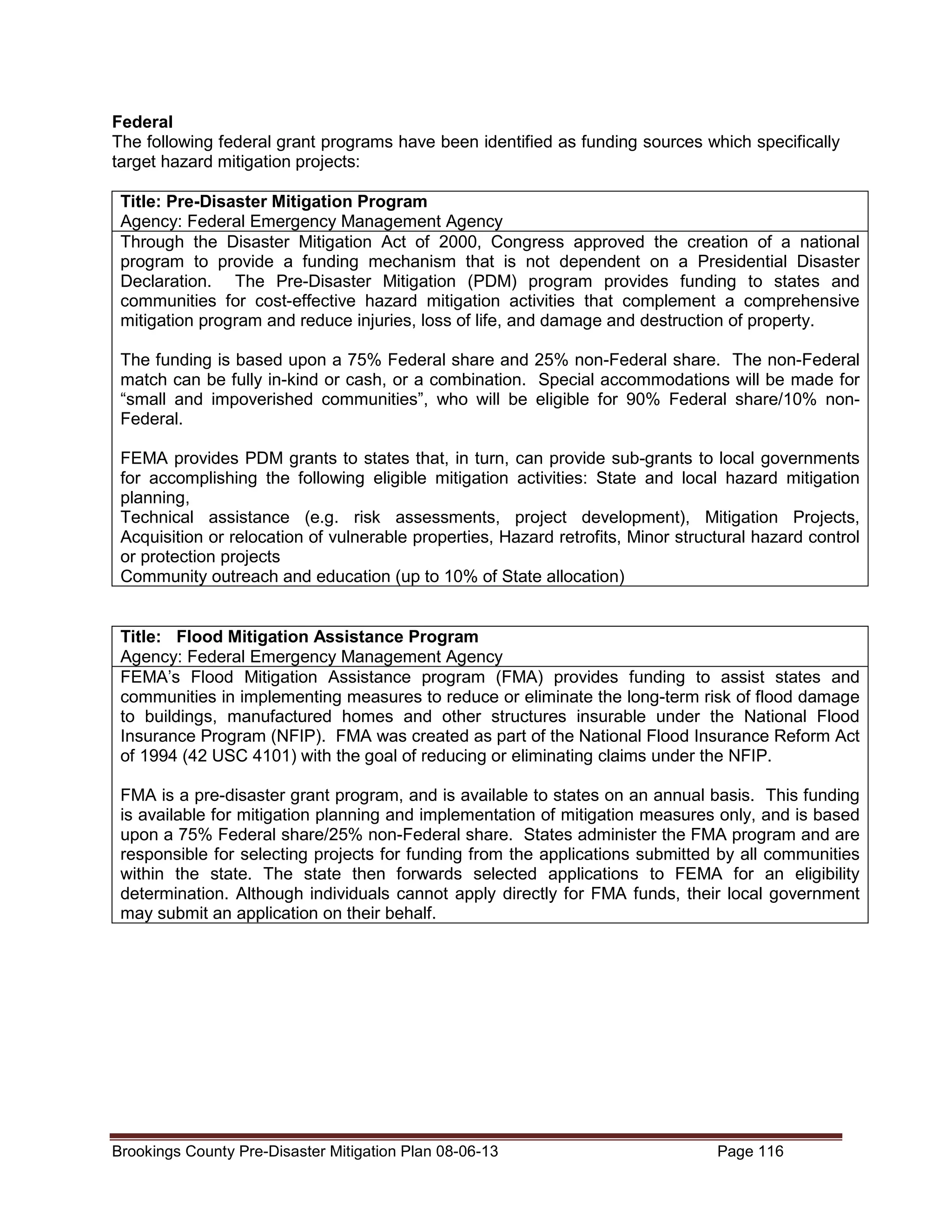 Federal
The following federal grant programs have been identified as funding sources which specifically
target hazard mitigation projects:
Title: Pre-Disaster Mitigation Program
Agency: Federal Emergency Management Agency
Through the Disaster Mitigation Act of 2000, Congress approved the creation of a national
program to provide a funding mechanism that is not dependent on a Presidential Disaster
Declaration. The Pre-Disaster Mitigation (PDM) program provides funding to states and
communities for cost-effective hazard mitigation activities that complement a comprehensive
mitigation program and reduce injuries, loss of life, and damage and destruction of property.
The funding is based upon a 75% Federal share and 25% non-Federal share. The non-Federal
match can be fully in-kind or cash, or a combination. Special accommodations will be made for
“small and impoverished communities”, who will be eligible for 90% Federal share/10% nonFederal.
FEMA provides PDM grants to states that, in turn, can provide sub-grants to local governments
for accomplishing the following eligible mitigation activities: State and local hazard mitigation
planning,
Technical assistance (e.g. risk assessments, project development), Mitigation Projects,
Acquisition or relocation of vulnerable properties, Hazard retrofits, Minor structural hazard control
or protection projects
Community outreach and education (up to 10% of State allocation)

Title: Flood Mitigation Assistance Program
Agency: Federal Emergency Management Agency
FEMA’s Flood Mitigation Assistance program (FMA) provides funding to assist states and
communities in implementing measures to reduce or eliminate the long-term risk of flood damage
to buildings, manufactured homes and other structures insurable under the National Flood
Insurance Program (NFIP). FMA was created as part of the National Flood Insurance Reform Act
of 1994 (42 USC 4101) with the goal of reducing or eliminating claims under the NFIP.
FMA is a pre-disaster grant program, and is available to states on an annual basis. This funding
is available for mitigation planning and implementation of mitigation measures only, and is based
upon a 75% Federal share/25% non-Federal share. States administer the FMA program and are
responsible for selecting projects for funding from the applications submitted by all communities
within the state. The state then forwards selected applications to FEMA for an eligibility
determination. Although individuals cannot apply directly for FMA funds, their local government
may submit an application on their behalf.

Brookings County Pre-Disaster Mitigation Plan 08-06-13

Page 116

 