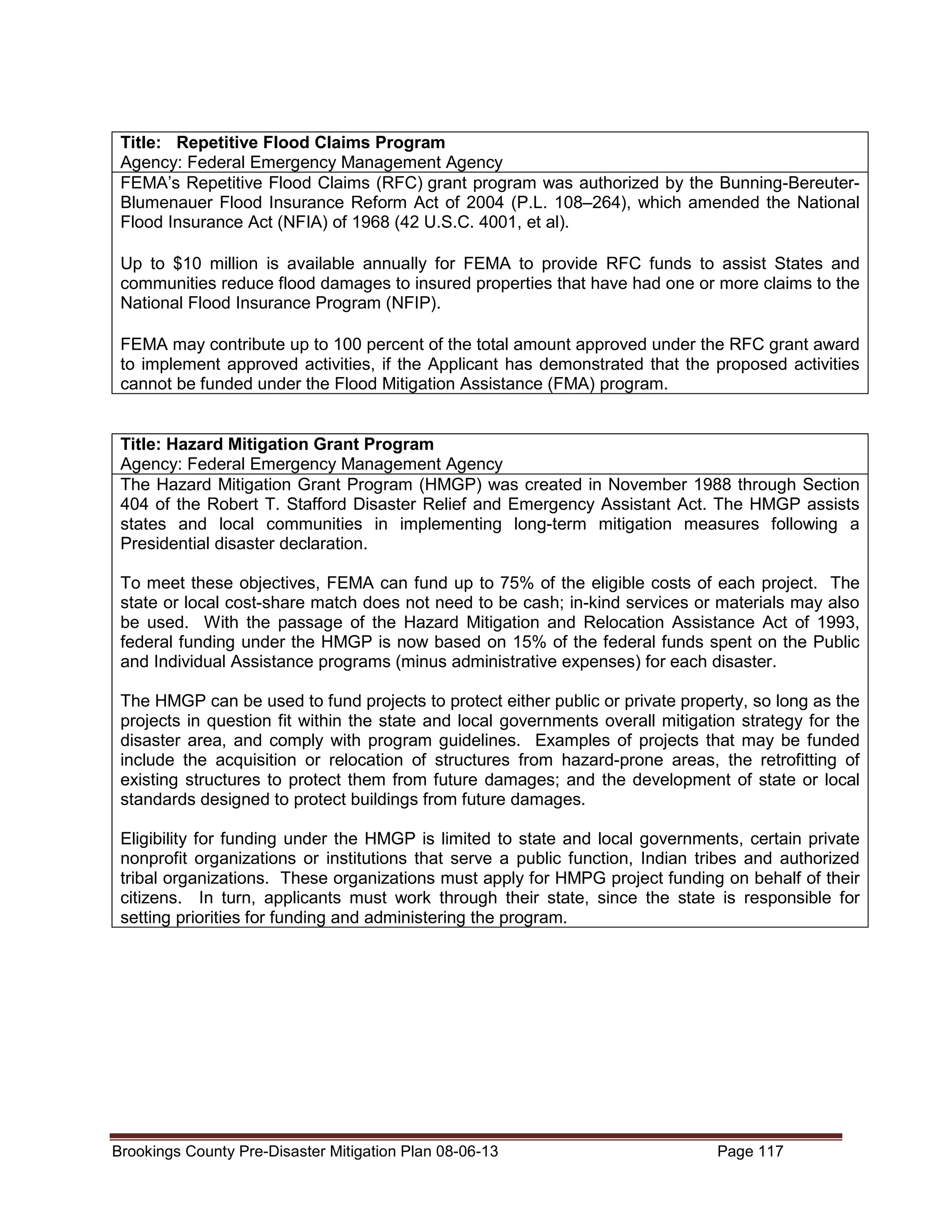 Title: Repetitive Flood Claims Program
Agency: Federal Emergency Management Agency
FEMA’s Repetitive Flood Claims (RFC) grant program was authorized by the Bunning-BereuterBlumenauer Flood Insurance Reform Act of 2004 (P.L. 108–264), which amended the National
Flood Insurance Act (NFIA) of 1968 (42 U.S.C. 4001, et al).
Up to $10 million is available annually for FEMA to provide RFC funds to assist States and
communities reduce flood damages to insured properties that have had one or more claims to the
National Flood Insurance Program (NFIP).
FEMA may contribute up to 100 percent of the total amount approved under the RFC grant award
to implement approved activities, if the Applicant has demonstrated that the proposed activities
cannot be funded under the Flood Mitigation Assistance (FMA) program.

Title: Hazard Mitigation Grant Program
Agency: Federal Emergency Management Agency
The Hazard Mitigation Grant Program (HMGP) was created in November 1988 through Section
404 of the Robert T. Stafford Disaster Relief and Emergency Assistant Act. The HMGP assists
states and local communities in implementing long-term mitigation measures following a
Presidential disaster declaration.
To meet these objectives, FEMA can fund up to 75% of the eligible costs of each project. The
state or local cost-share match does not need to be cash; in-kind services or materials may also
be used. With the passage of the Hazard Mitigation and Relocation Assistance Act of 1993,
federal funding under the HMGP is now based on 15% of the federal funds spent on the Public
and Individual Assistance programs (minus administrative expenses) for each disaster.
The HMGP can be used to fund projects to protect either public or private property, so long as the
projects in question fit within the state and local governments overall mitigation strategy for the
disaster area, and comply with program guidelines. Examples of projects that may be funded
include the acquisition or relocation of structures from hazard-prone areas, the retrofitting of
existing structures to protect them from future damages; and the development of state or local
standards designed to protect buildings from future damages.
Eligibility for funding under the HMGP is limited to state and local governments, certain private
nonprofit organizations or institutions that serve a public function, Indian tribes and authorized
tribal organizations. These organizations must apply for HMPG project funding on behalf of their
citizens. In turn, applicants must work through their state, since the state is responsible for
setting priorities for funding and administering the program.

Brookings County Pre-Disaster Mitigation Plan 08-06-13

Page 117

 