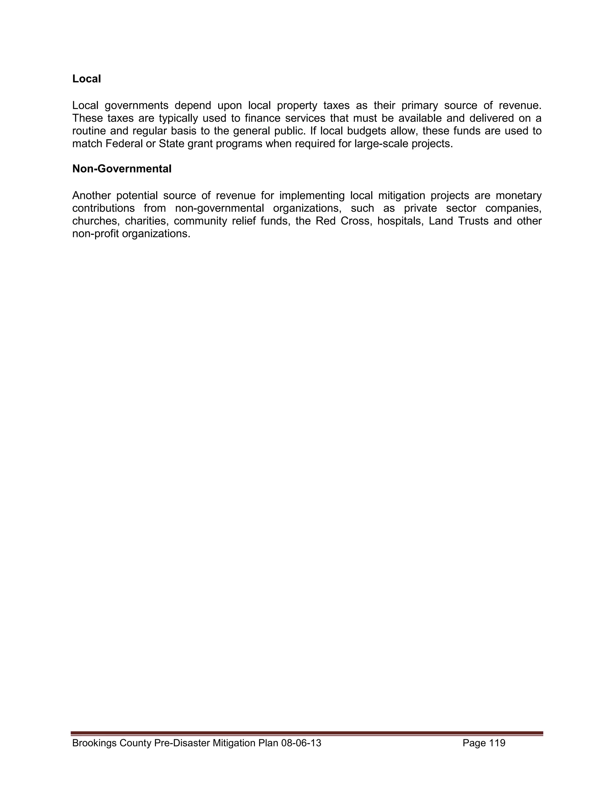Local
Local governments depend upon local property taxes as their primary source of revenue.
These taxes are typically used to finance services that must be available and delivered on a
routine and regular basis to the general public. If local budgets allow, these funds are used to
match Federal or State grant programs when required for large-scale projects.
Non-Governmental
Another potential source of revenue for implementing local mitigation projects are monetary
contributions from non-governmental organizations, such as private sector companies,
churches, charities, community relief funds, the Red Cross, hospitals, Land Trusts and other
non-profit organizations.

Brookings County Pre-Disaster Mitigation Plan 08-06-13

Page 119

 