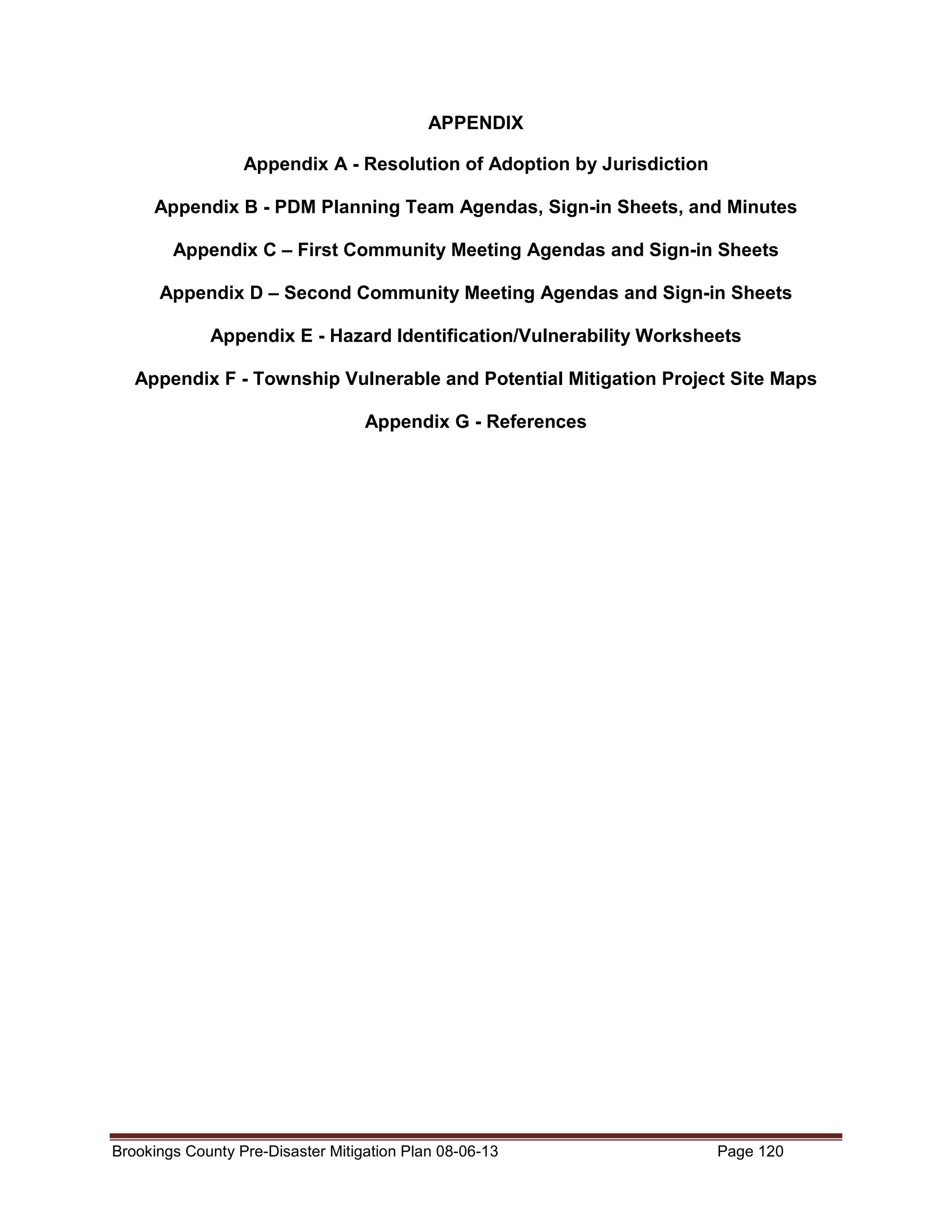 APPENDIX
Appendix A - Resolution of Adoption by Jurisdiction
Appendix B - PDM Planning Team Agendas, Sign-in Sheets, and Minutes
Appendix C – First Community Meeting Agendas and Sign-in Sheets
Appendix D – Second Community Meeting Agendas and Sign-in Sheets
Appendix E - Hazard Identification/Vulnerability Worksheets
Appendix F - Township Vulnerable and Potential Mitigation Project Site Maps
Appendix G - References

Brookings County Pre-Disaster Mitigation Plan 08-06-13

Page 120

 