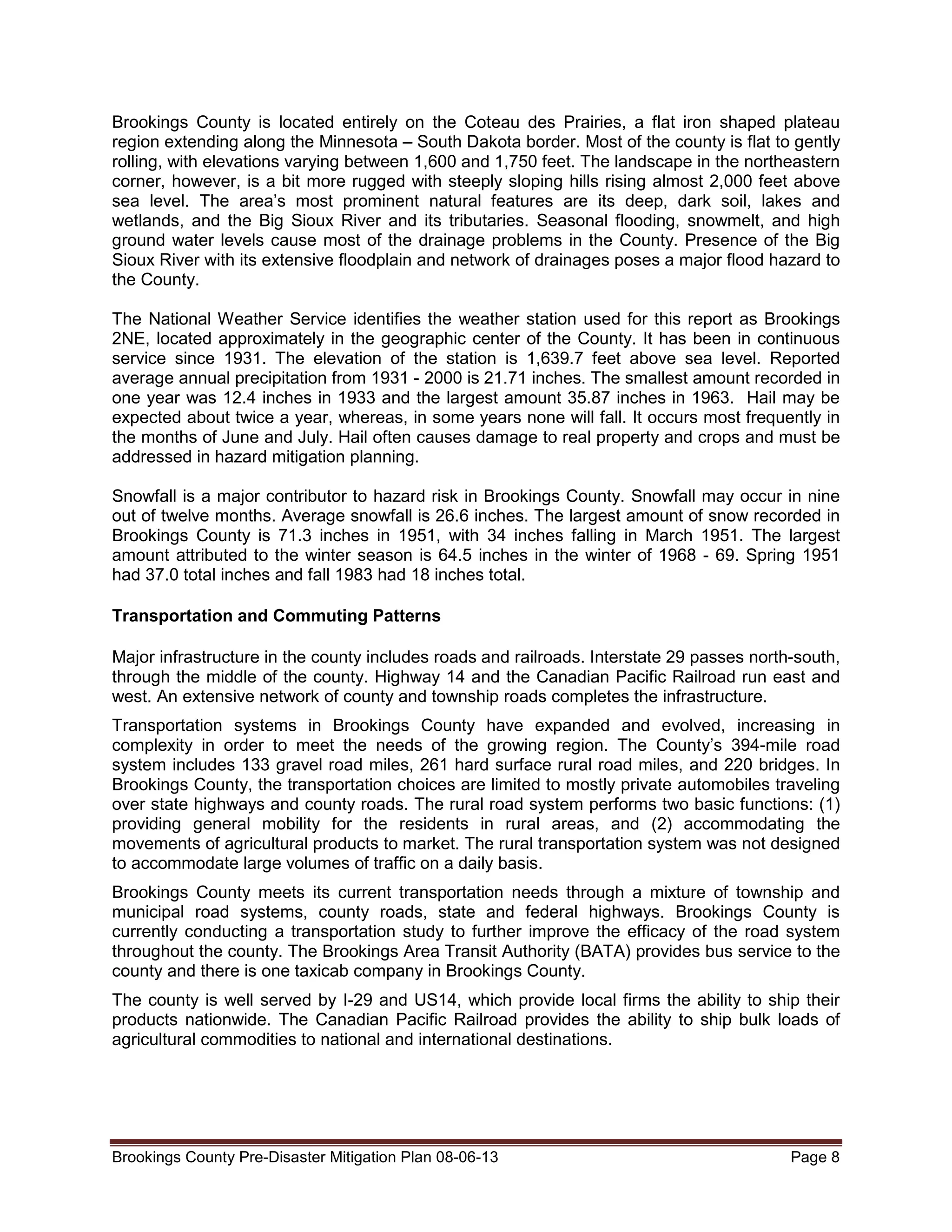 Brookings County is located entirely on the Coteau des Prairies, a flat iron shaped plateau
region extending along the Minnesota – South Dakota border. Most of the county is flat to gently
rolling, with elevations varying between 1,600 and 1,750 feet. The landscape in the northeastern
corner, however, is a bit more rugged with steeply sloping hills rising almost 2,000 feet above
sea level. The area’s most prominent natural features are its deep, dark soil, lakes and
wetlands, and the Big Sioux River and its tributaries. Seasonal flooding, snowmelt, and high
ground water levels cause most of the drainage problems in the County. Presence of the Big
Sioux River with its extensive floodplain and network of drainages poses a major flood hazard to
the County.
The National Weather Service identifies the weather station used for this report as Brookings
2NE, located approximately in the geographic center of the County. It has been in continuous
service since 1931. The elevation of the station is 1,639.7 feet above sea level. Reported
average annual precipitation from 1931 - 2000 is 21.71 inches. The smallest amount recorded in
one year was 12.4 inches in 1933 and the largest amount 35.87 inches in 1963. Hail may be
expected about twice a year, whereas, in some years none will fall. It occurs most frequently in
the months of June and July. Hail often causes damage to real property and crops and must be
addressed in hazard mitigation planning.
Snowfall is a major contributor to hazard risk in Brookings County. Snowfall may occur in nine
out of twelve months. Average snowfall is 26.6 inches. The largest amount of snow recorded in
Brookings County is 71.3 inches in 1951, with 34 inches falling in March 1951. The largest
amount attributed to the winter season is 64.5 inches in the winter of 1968 - 69. Spring 1951
had 37.0 total inches and fall 1983 had 18 inches total.
Transportation and Commuting Patterns
Major infrastructure in the county includes roads and railroads. Interstate 29 passes north-south,
through the middle of the county. Highway 14 and the Canadian Pacific Railroad run east and
west. An extensive network of county and township roads completes the infrastructure.
Transportation systems in Brookings County have expanded and evolved, increasing in
complexity in order to meet the needs of the growing region. The County’s 394-mile road
system includes 133 gravel road miles, 261 hard surface rural road miles, and 220 bridges. In
Brookings County, the transportation choices are limited to mostly private automobiles traveling
over state highways and county roads. The rural road system performs two basic functions: (1)
providing general mobility for the residents in rural areas, and (2) accommodating the
movements of agricultural products to market. The rural transportation system was not designed
to accommodate large volumes of traffic on a daily basis.
Brookings County meets its current transportation needs through a mixture of township and
municipal road systems, county roads, state and federal highways. Brookings County is
currently conducting a transportation study to further improve the efficacy of the road system
throughout the county. The Brookings Area Transit Authority (BATA) provides bus service to the
county and there is one taxicab company in Brookings County.
The county is well served by I-29 and US14, which provide local firms the ability to ship their
products nationwide. The Canadian Pacific Railroad provides the ability to ship bulk loads of
agricultural commodities to national and international destinations.

Brookings County Pre-Disaster Mitigation Plan 08-06-13

Page 8

 