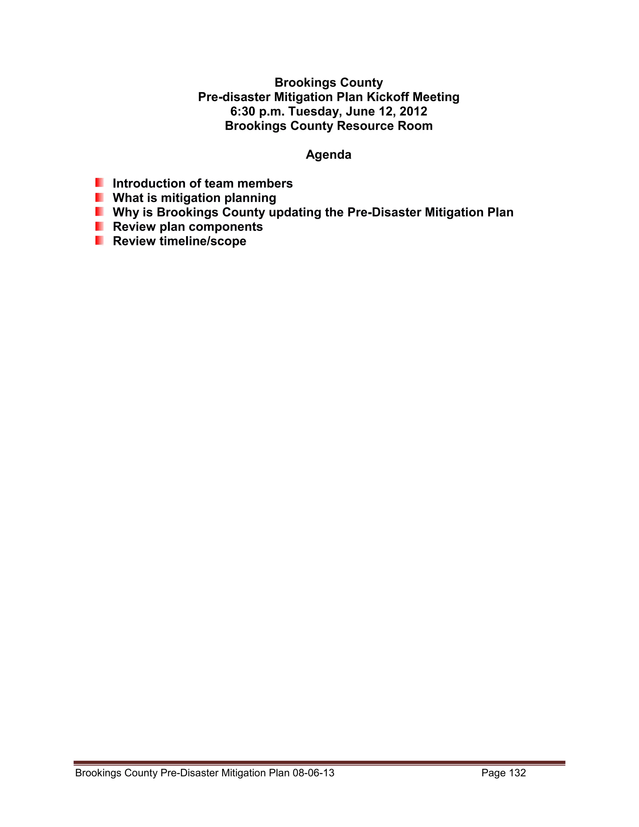 Brookings County
Pre-disaster Mitigation Plan Kickoff Meeting
6:30 p.m. Tuesday, June 12, 2012
Brookings County Resource Room
Agenda
Introduction of team members
What is mitigation planning
Why is Brookings County updating the Pre-Disaster Mitigation Plan
Review plan components
Review timeline/scope

Brookings County Pre-Disaster Mitigation Plan 08-06-13

Page 132

 