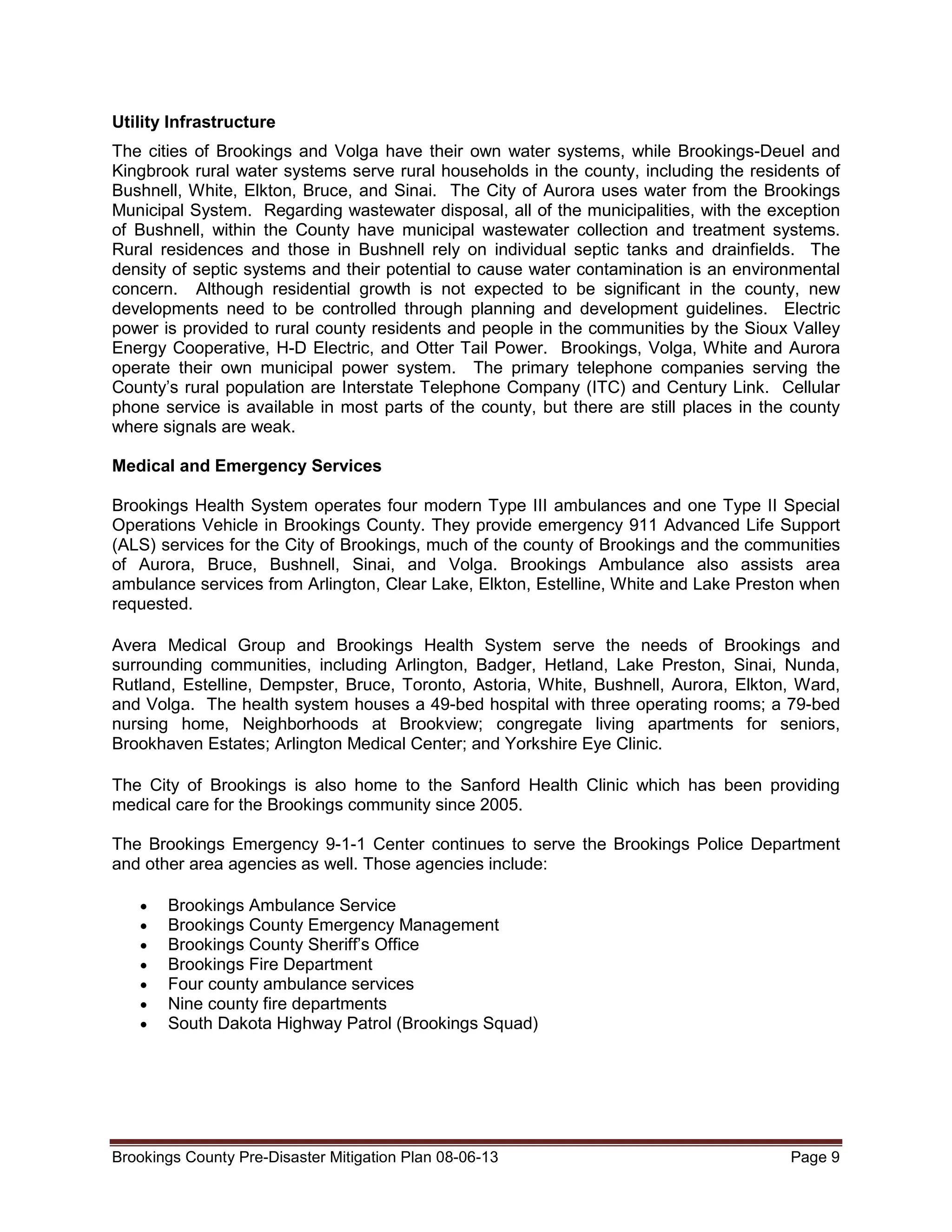 Utility Infrastructure
The cities of Brookings and Volga have their own water systems, while Brookings-Deuel and
Kingbrook rural water systems serve rural households in the county, including the residents of
Bushnell, White, Elkton, Bruce, and Sinai. The City of Aurora uses water from the Brookings
Municipal System. Regarding wastewater disposal, all of the municipalities, with the exception
of Bushnell, within the County have municipal wastewater collection and treatment systems.
Rural residences and those in Bushnell rely on individual septic tanks and drainfields. The
density of septic systems and their potential to cause water contamination is an environmental
concern. Although residential growth is not expected to be significant in the county, new
developments need to be controlled through planning and development guidelines. Electric
power is provided to rural county residents and people in the communities by the Sioux Valley
Energy Cooperative, H-D Electric, and Otter Tail Power. Brookings, Volga, White and Aurora
operate their own municipal power system. The primary telephone companies serving the
County’s rural population are Interstate Telephone Company (ITC) and Century Link. Cellular
phone service is available in most parts of the county, but there are still places in the county
where signals are weak.
Medical and Emergency Services
Brookings Health System operates four modern Type III ambulances and one Type II Special
Operations Vehicle in Brookings County. They provide emergency 911 Advanced Life Support
(ALS) services for the City of Brookings, much of the county of Brookings and the communities
of Aurora, Bruce, Bushnell, Sinai, and Volga. Brookings Ambulance also assists area
ambulance services from Arlington, Clear Lake, Elkton, Estelline, White and Lake Preston when
requested.
Avera Medical Group and Brookings Health System serve the needs of Brookings and
surrounding communities, including Arlington, Badger, Hetland, Lake Preston, Sinai, Nunda,
Rutland, Estelline, Dempster, Bruce, Toronto, Astoria, White, Bushnell, Aurora, Elkton, Ward,
and Volga. The health system houses a 49-bed hospital with three operating rooms; a 79-bed
nursing home, Neighborhoods at Brookview; congregate living apartments for seniors,
Brookhaven Estates; Arlington Medical Center; and Yorkshire Eye Clinic.
The City of Brookings is also home to the Sanford Health Clinic which has been providing
medical care for the Brookings community since 2005.
The Brookings Emergency 9-1-1 Center continues to serve the Brookings Police Department
and other area agencies as well. Those agencies include:
•
•
•
•
•
•
•

Brookings Ambulance Service
Brookings County Emergency Management
Brookings County Sheriff’s Office
Brookings Fire Department
Four county ambulance services
Nine county fire departments
South Dakota Highway Patrol (Brookings Squad)

Brookings County Pre-Disaster Mitigation Plan 08-06-13

Page 9

 