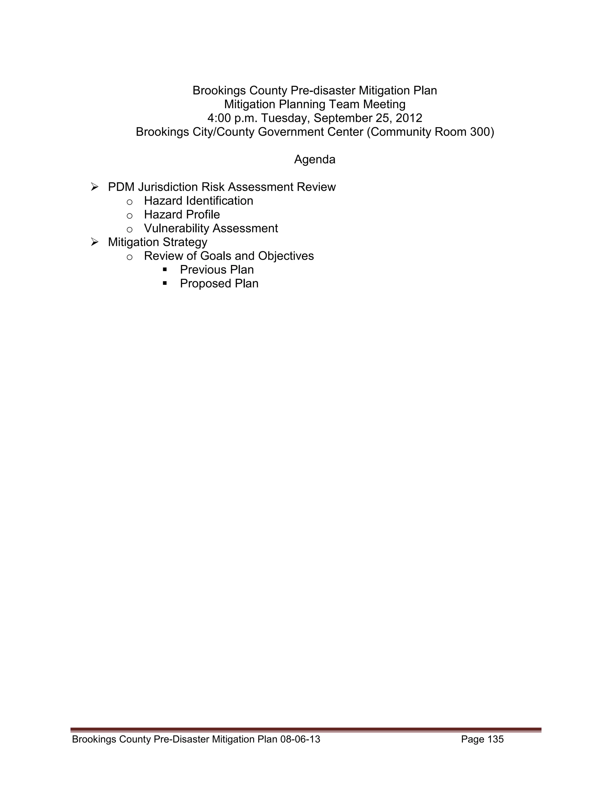 Brookings County Pre-disaster Mitigation Plan
Mitigation Planning Team Meeting
4:00 p.m. Tuesday, September 25, 2012
Brookings City/County Government Center (Community Room 300)
Agenda
PDM Jurisdiction Risk Assessment Review
o Hazard Identification
o Hazard Profile
o Vulnerability Assessment
Mitigation Strategy
o Review of Goals and Objectives
Previous Plan
Proposed Plan

Brookings County Pre-Disaster Mitigation Plan 08-06-13

Page 135

 