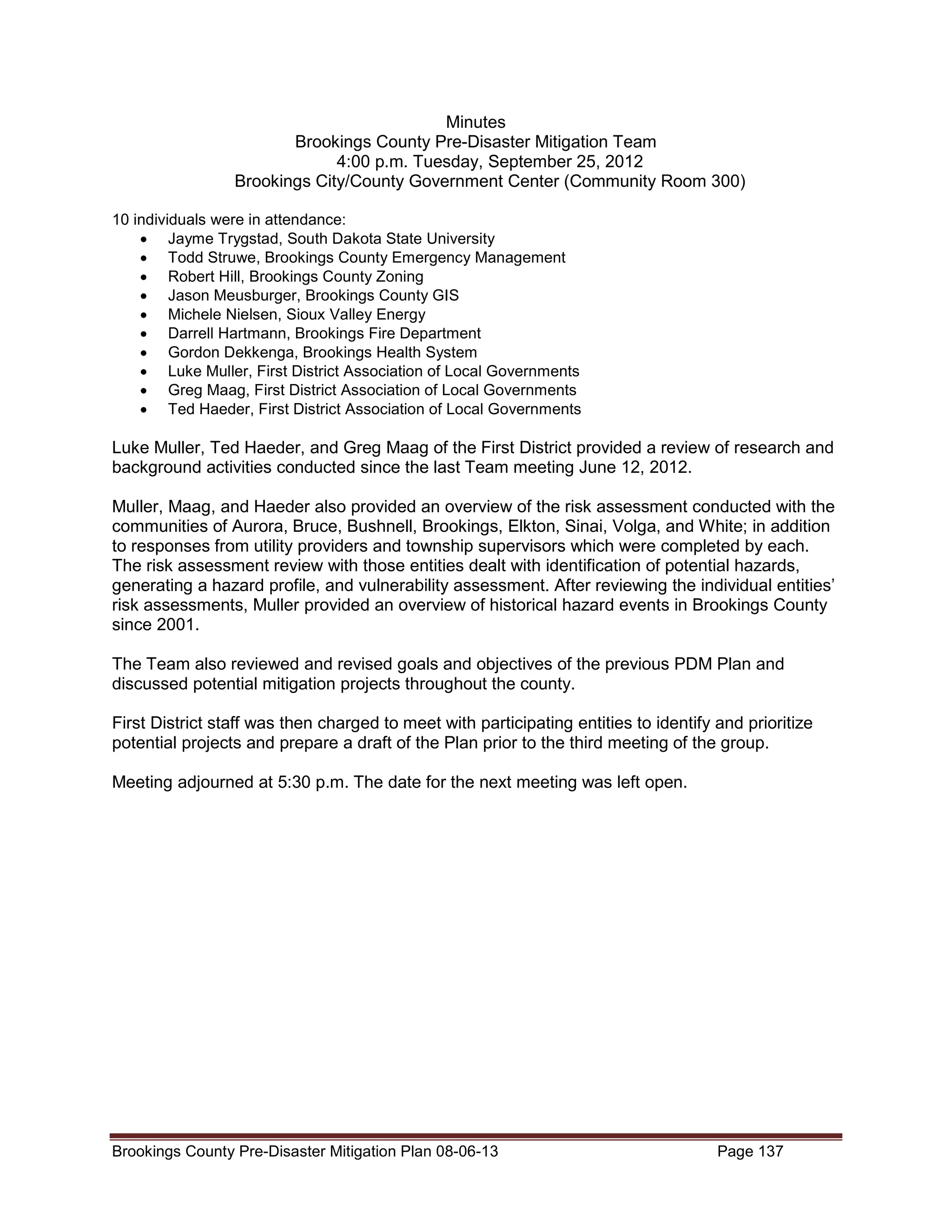 Minutes
Brookings County Pre-Disaster Mitigation Team
4:00 p.m. Tuesday, September 25, 2012
Brookings City/County Government Center (Community Room 300)
10 individuals were in attendance:
• Jayme Trygstad, South Dakota State University
• Todd Struwe, Brookings County Emergency Management
• Robert Hill, Brookings County Zoning
• Jason Meusburger, Brookings County GIS
• Michele Nielsen, Sioux Valley Energy
• Darrell Hartmann, Brookings Fire Department
• Gordon Dekkenga, Brookings Health System
• Luke Muller, First District Association of Local Governments
• Greg Maag, First District Association of Local Governments
• Ted Haeder, First District Association of Local Governments

Luke Muller, Ted Haeder, and Greg Maag of the First District provided a review of research and
background activities conducted since the last Team meeting June 12, 2012.
Muller, Maag, and Haeder also provided an overview of the risk assessment conducted with the
communities of Aurora, Bruce, Bushnell, Brookings, Elkton, Sinai, Volga, and White; in addition
to responses from utility providers and township supervisors which were completed by each.
The risk assessment review with those entities dealt with identification of potential hazards,
generating a hazard profile, and vulnerability assessment. After reviewing the individual entities’
risk assessments, Muller provided an overview of historical hazard events in Brookings County
since 2001.
The Team also reviewed and revised goals and objectives of the previous PDM Plan and
discussed potential mitigation projects throughout the county.
First District staff was then charged to meet with participating entities to identify and prioritize
potential projects and prepare a draft of the Plan prior to the third meeting of the group.
Meeting adjourned at 5:30 p.m. The date for the next meeting was left open.

Brookings County Pre-Disaster Mitigation Plan 08-06-13

Page 137

 
