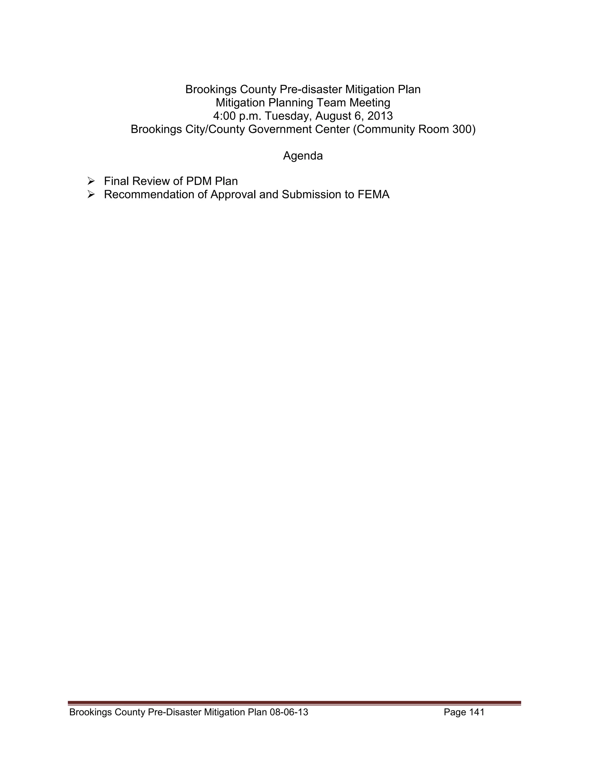 Brookings County Pre-disaster Mitigation Plan
Mitigation Planning Team Meeting
4:00 p.m. Tuesday, August 6, 2013
Brookings City/County Government Center (Community Room 300)
Agenda
Final Review of PDM Plan
Recommendation of Approval and Submission to FEMA

Brookings County Pre-Disaster Mitigation Plan 08-06-13

Page 141

 