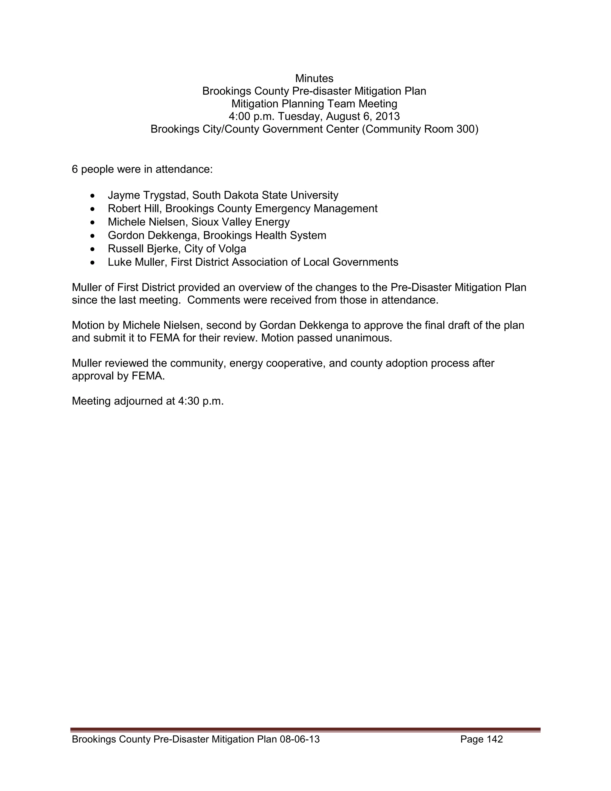 Minutes
Brookings County Pre-disaster Mitigation Plan
Mitigation Planning Team Meeting
4:00 p.m. Tuesday, August 6, 2013
Brookings City/County Government Center (Community Room 300)

6 people were in attendance:
•
•
•
•
•
•

Jayme Trygstad, South Dakota State University
Robert Hill, Brookings County Emergency Management
Michele Nielsen, Sioux Valley Energy
Gordon Dekkenga, Brookings Health System
Russell Bjerke, City of Volga
Luke Muller, First District Association of Local Governments

Muller of First District provided an overview of the changes to the Pre-Disaster Mitigation Plan
since the last meeting. Comments were received from those in attendance.
Motion by Michele Nielsen, second by Gordan Dekkenga to approve the final draft of the plan
and submit it to FEMA for their review. Motion passed unanimous.
Muller reviewed the community, energy cooperative, and county adoption process after
approval by FEMA.
Meeting adjourned at 4:30 p.m.

Brookings County Pre-Disaster Mitigation Plan 08-06-13

Page 142

 