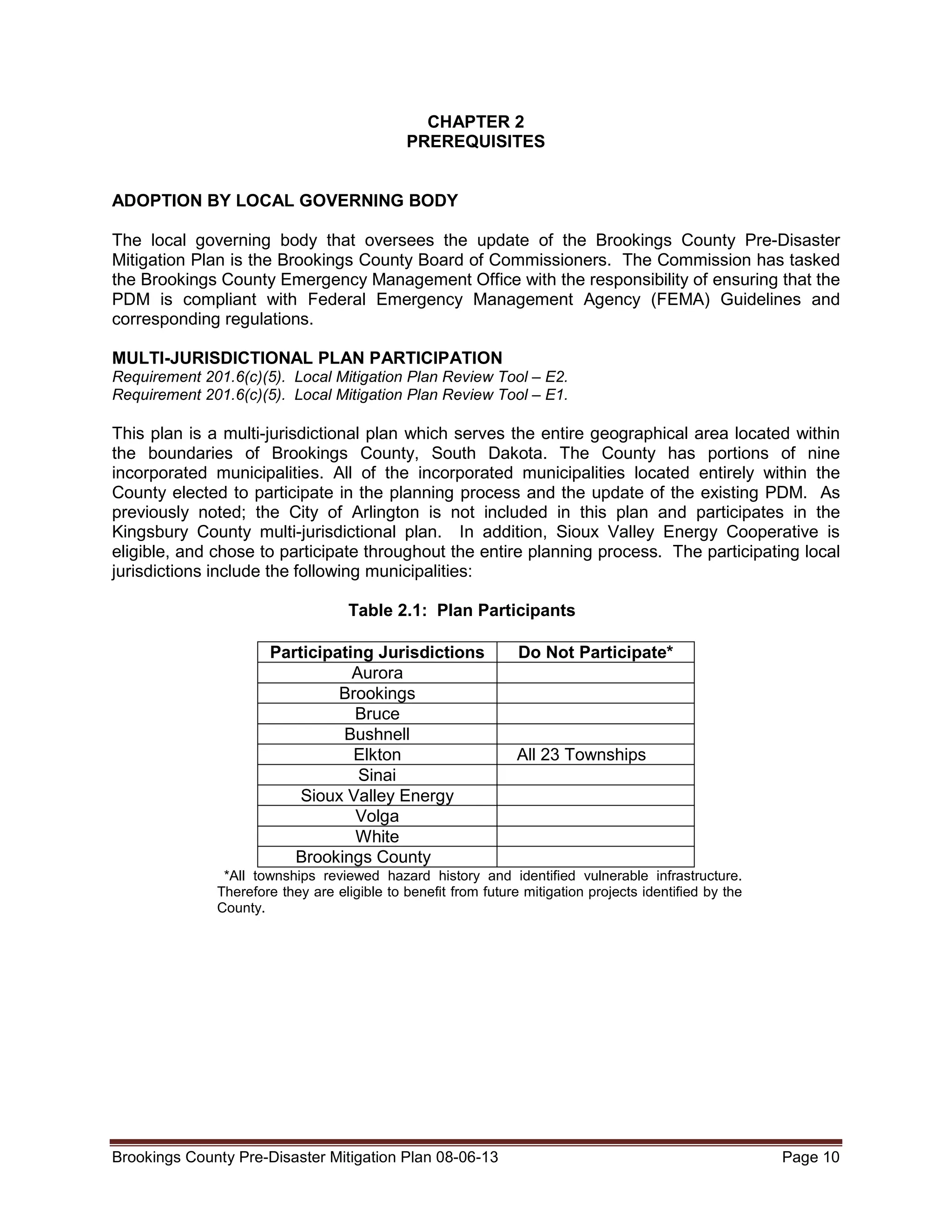 CHAPTER 2
PREREQUISITES
ADOPTION BY LOCAL GOVERNING BODY
The local governing body that oversees the update of the Brookings County Pre-Disaster
Mitigation Plan is the Brookings County Board of Commissioners. The Commission has tasked
the Brookings County Emergency Management Office with the responsibility of ensuring that the
PDM is compliant with Federal Emergency Management Agency (FEMA) Guidelines and
corresponding regulations.
MULTI-JURISDICTIONAL PLAN PARTICIPATION
Requirement 201.6(c)(5). Local Mitigation Plan Review Tool – E2.
Requirement 201.6(c)(5). Local Mitigation Plan Review Tool – E1.

This plan is a multi-jurisdictional plan which serves the entire geographical area located within
the boundaries of Brookings County, South Dakota. The County has portions of nine
incorporated municipalities. All of the incorporated municipalities located entirely within the
County elected to participate in the planning process and the update of the existing PDM. As
previously noted; the City of Arlington is not included in this plan and participates in the
Kingsbury County multi-jurisdictional plan. In addition, Sioux Valley Energy Cooperative is
eligible, and chose to participate throughout the entire planning process. The participating local
jurisdictions include the following municipalities:
Table 2.1: Plan Participants
Participating Jurisdictions
Aurora
Brookings
Bruce
Bushnell
Elkton
Sinai
Sioux Valley Energy
Volga
White
Brookings County

Do Not Participate*

All 23 Townships

*All townships reviewed hazard history and identified vulnerable infrastructure.
Therefore they are eligible to benefit from future mitigation projects identified by the
County.

Brookings County Pre-Disaster Mitigation Plan 08-06-13

Page 10

 